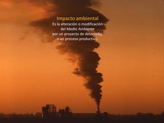 Impacto ambiental 
Es la alteración o modificación del Medio Ambiente 
por un proyecto de desarrollo, o un proceso productivo.  