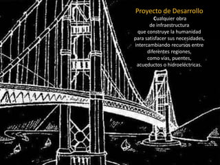 Proyecto de Desarrollo 
Cualquier obra 
de infraestructura 
que construye la humanidad 
para satisfacer sus necesidades, intercambiando recursos entre diferentes regiones, 
como vías, puentes, 
acueductos o hidroeléctricas.  