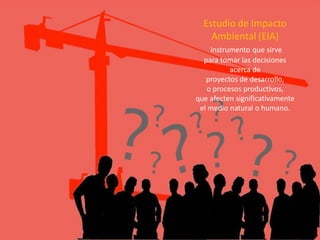 Estudio de Impacto Ambiental (EIA) 
instrumento que sirve 
para tomar las decisiones 
acerca de 
proyectos de desarrollo, 
o procesos productivos, 
que afecten significativamente 
el medio natural o humano.  
