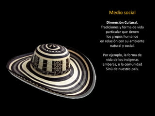 Medio social 
Dimensión Cultural. Tradiciones y forma de vida particular que tienen 
los grupos humanos 
en relación con su ambiente natural y social. 
Por ejemplo, la forma de vida de los indígenas Emberas, o la comunidad Sinúde nuestro país.  