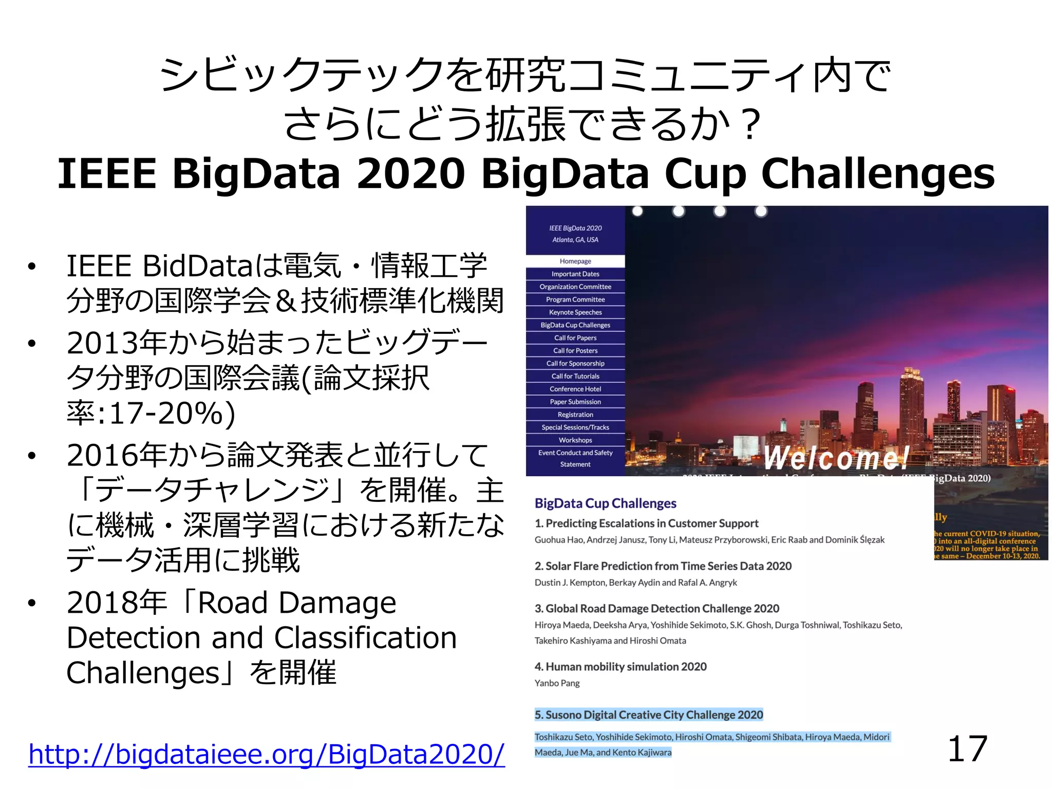 シビックテックを研究コミュニティ内で
さらにどう拡張できるか？
IEEE BigData 2020 BigData Cup Challenges
http://bigdataieee.org/BigData2020/
• IEEE BidDataは電気・情報工学
分野の国際学会＆技術標準化機関
• 2013年から始まったビッグデー
タ分野の国際会議(論文採択
率:17-20%)
• 2016年から論文発表と並行して
「データチャレンジ」を開催。主
に機械・深層学習における新たな
データ活用に挑戦
• 2018年「Road Damage
Detection and Classification
Challenges」を開催
17
 