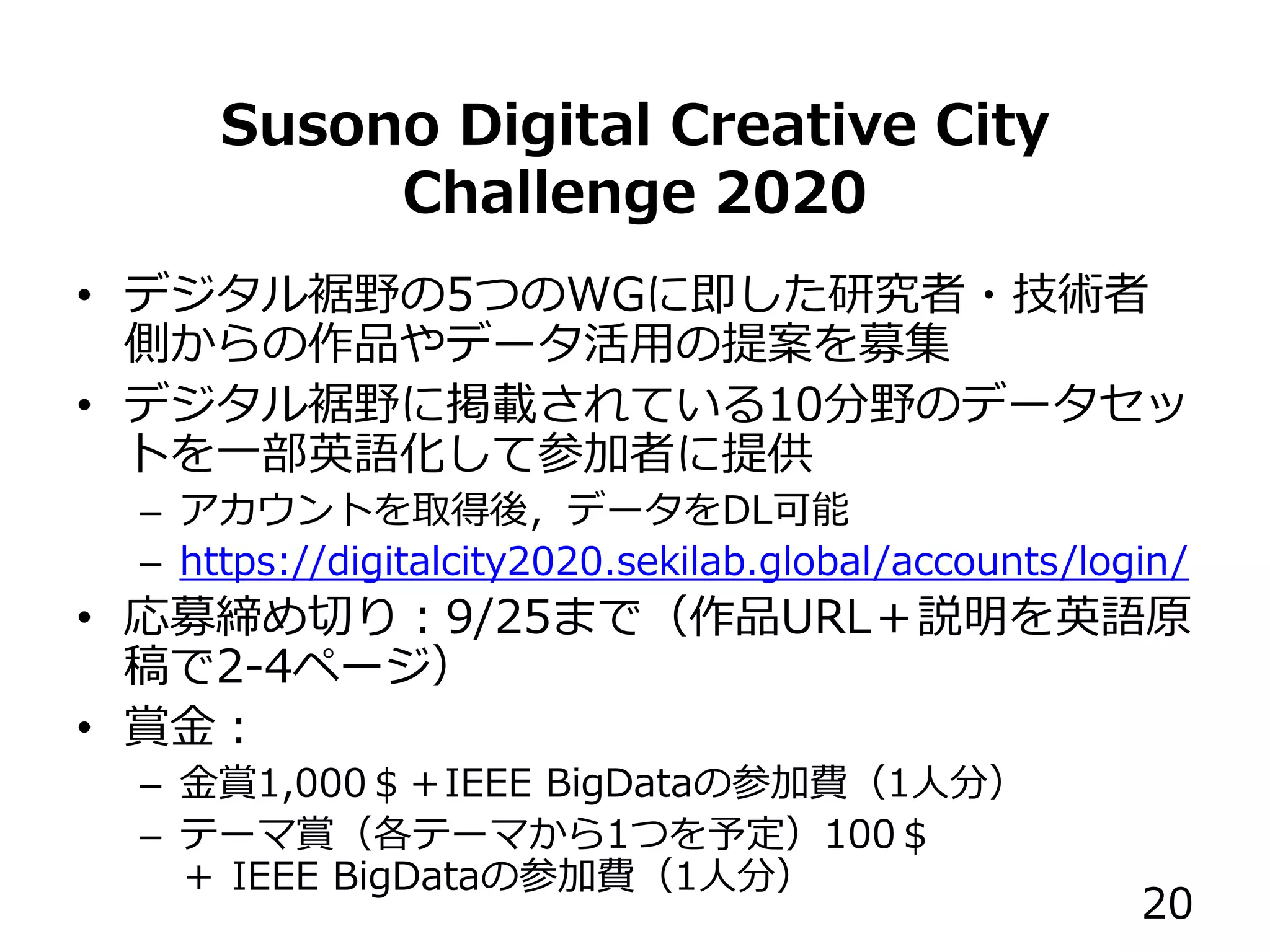 Susono Digital Creative City
Challenge 2020
• デジタル裾野の5つのWGに即した研究者・技術者
側からの作品やデータ活用の提案を募集
• デジタル裾野に掲載されている10分野のデータセッ
トを一部英語化して参加者に提供
– アカウントを取得後，データをDL可能
– https://digitalcity2020.sekilab.global/accounts/login/
• 応募締め切り：9/25まで（作品URL＋説明を英語原
稿で2-4ページ）
• 賞金：
– 金賞1,000＄＋IEEE BigDataの参加費（1人分）
– テーマ賞（各テーマから1つを予定）100＄
＋ IEEE BigDataの参加費（1人分）
20
 