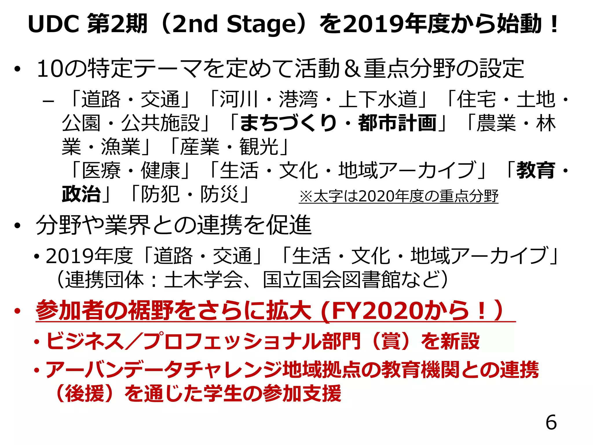 UDC 第2期（2nd Stage）を2019年度から始動！
• 10の特定テーマを定めて活動＆重点分野の設定
– 「道路・交通」「河川・港湾・上下水道」「住宅・土地・
公園・公共施設」「まちづくり・都市計画」「農業・林
業・漁業」「産業・観光」
「医療・健康」「生活・文化・地域アーカイブ」「教育・
政治」「防犯・防災」 ※太字は2020年度の重点分野
• 分野や業界との連携を促進
• 2019年度「道路・交通」「生活・文化・地域アーカイブ」
（連携団体：土木学会、国立国会図書館など）
• 参加者の裾野をさらに拡大 (FY2020から！）
• ビジネス／プロフェッショナル部門（賞）を新設
• アーバンデータチャレンジ地域拠点の教育機関との連携
（後援）を通じた学生の参加支援
6
 