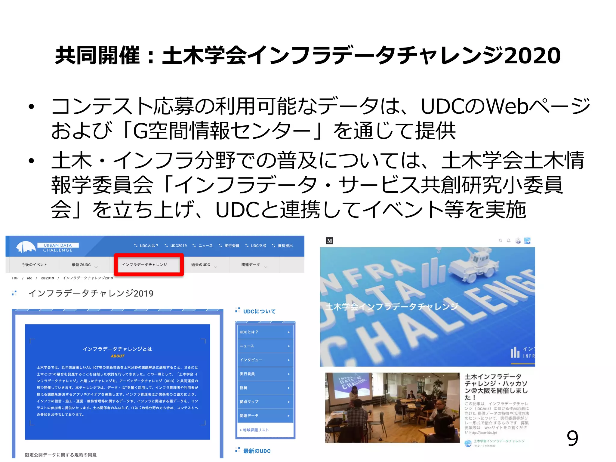 共同開催：土木学会インフラデータチャレンジ2020
• コンテスト応募の利用可能なデータは、UDCのWebページ
および「G空間情報センター」を通じて提供
• 土木・インフラ分野での普及については、土木学会土木情
報学委員会「インフラデータ・サービス共創研究小委員
会」を立ち上げ、UDCと連携してイベント等を実施
9
 
