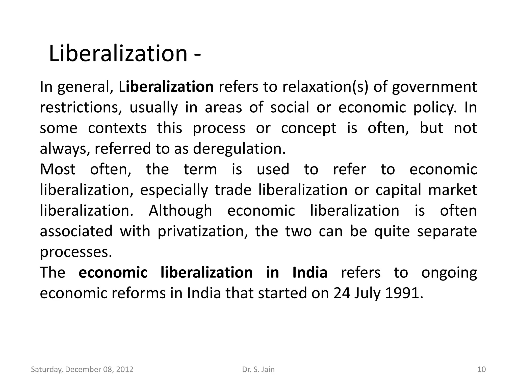 Liberalization -
  In general, Liberalization refers to relaxation(s) of government
  restrictions, usually in areas of social or economic policy. In
  some contexts this process or concept is often, but not
  always, referred to as deregulation.
  Most often, the term is used to refer to economic
  liberalization, especially trade liberalization or capital market
  liberalization. Although economic liberalization is often
  associated with privatization, the two can be quite separate
  processes.
  The economic liberalization in India refers to ongoing
  economic reforms in India that started on 24 July 1991.



Saturday, December 08, 2012     Dr. S. Jain                       10
 