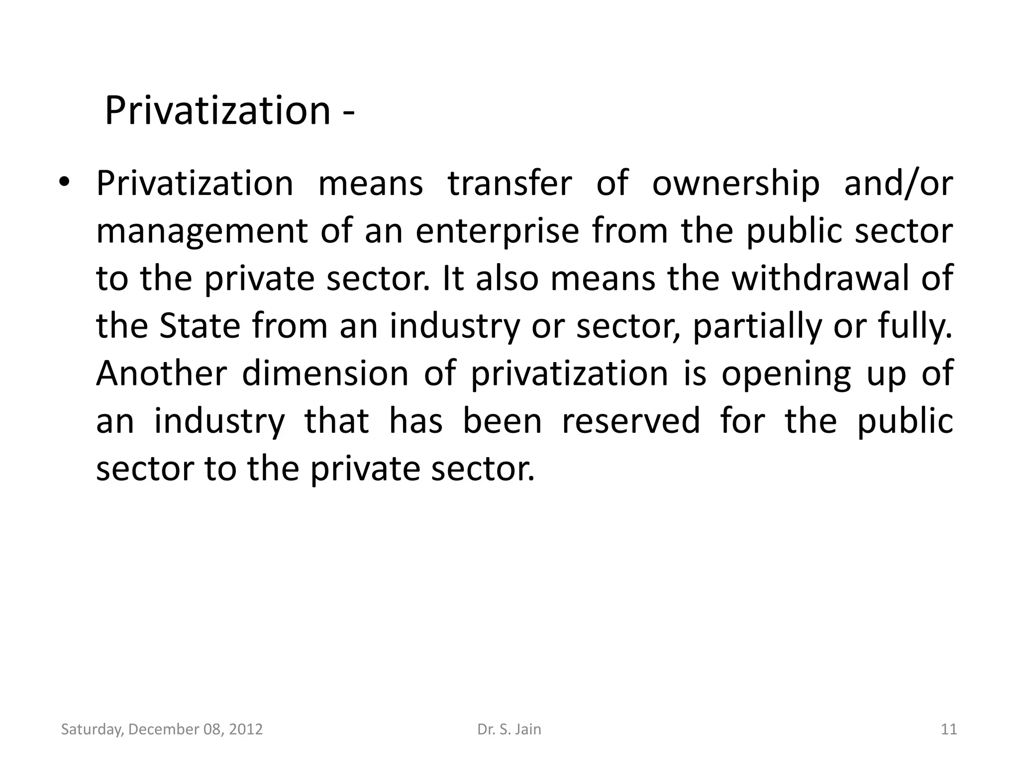 Privatization -
• Privatization means transfer of ownership and/or
  management of an enterprise from the public sector
  to the private sector. It also means the withdrawal of
  the State from an industry or sector, partially or fully.
  Another dimension of privatization is opening up of
  an industry that has been reserved for the public
  sector to the private sector.




Saturday, December 08, 2012   Dr. S. Jain                 11
 