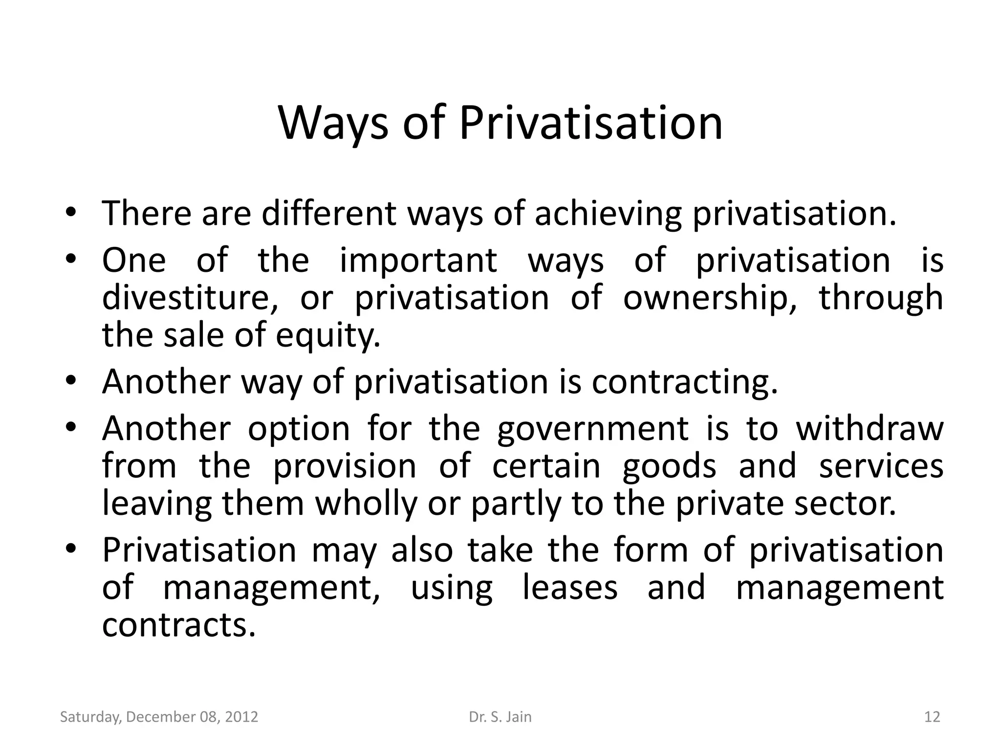 Ways of Privatisation
• There are different ways of achieving privatisation.
• One of the important ways of privatisation is
  divestiture, or privatisation of ownership, through
  the sale of equity.
• Another way of privatisation is contracting.
• Another option for the government is to withdraw
  from the provision of certain goods and services
  leaving them wholly or partly to the private sector.
• Privatisation may also take the form of privatisation
  of management, using leases and management
  contracts.

Saturday, December 08, 2012            Dr. S. Jain    12
 