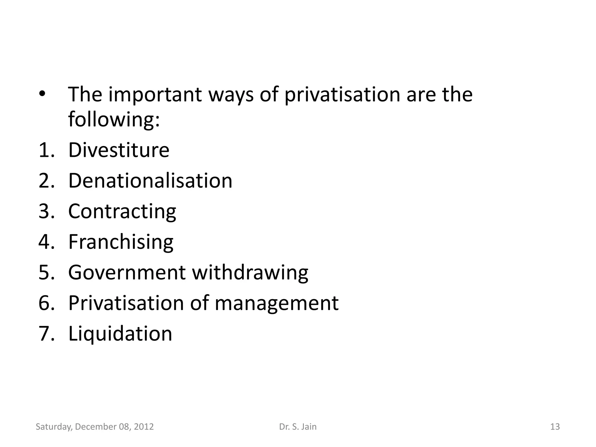 • The important ways of privatisation are the
   following:
1. Divestiture
2. Denationalisation
3. Contracting
4. Franchising
5. Government withdrawing
6. Privatisation of management
7. Liquidation


Saturday, December 08, 2012   Dr. S. Jain       13
 