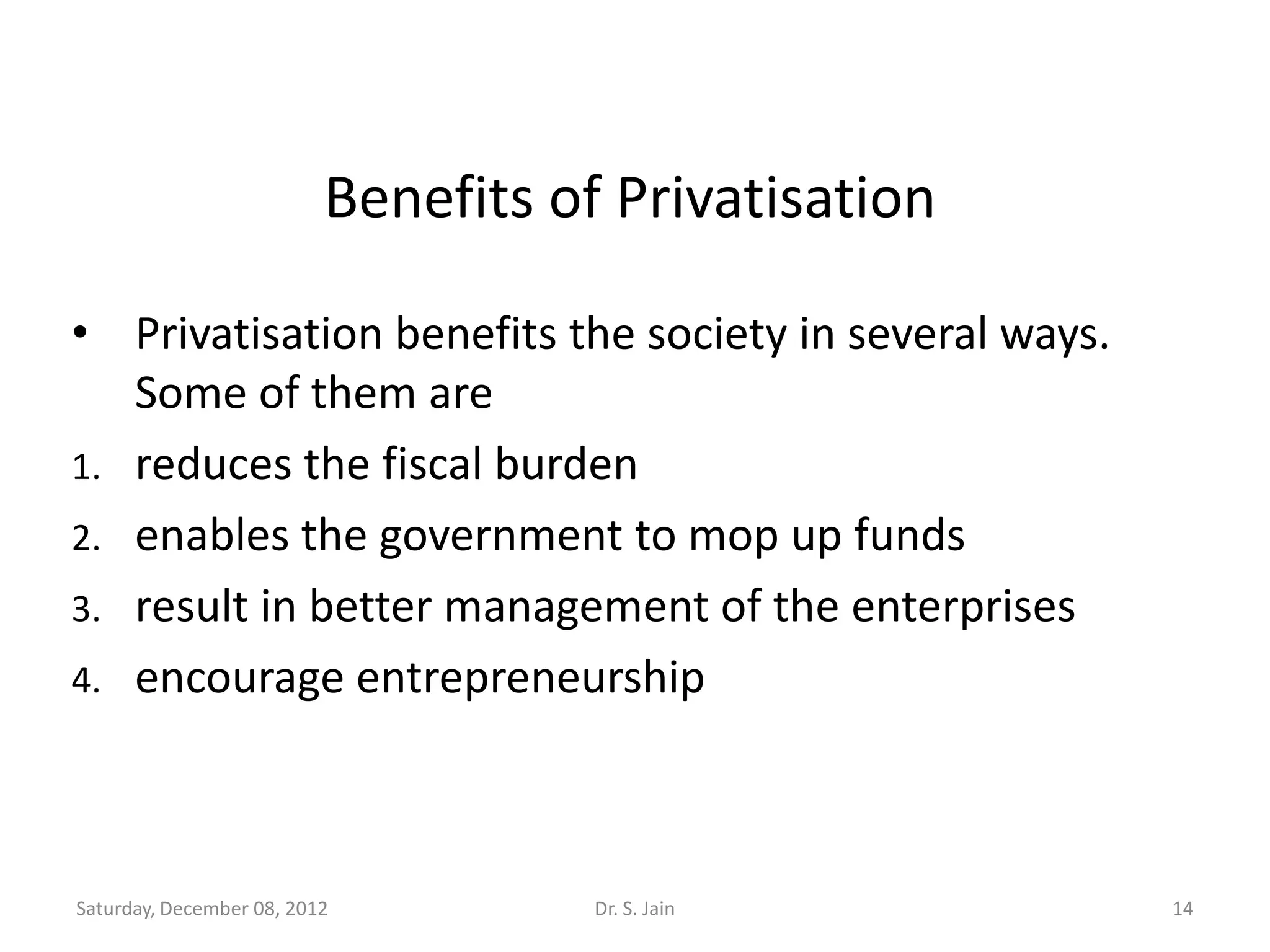 Benefits of Privatisation

• Privatisation benefits the society in several ways.
   Some of them are
1. reduces the fiscal burden
2. enables the government to mop up funds
3. result in better management of the enterprises
4. encourage entrepreneurship




Saturday, December 08, 2012          Dr. S. Jain        14
 