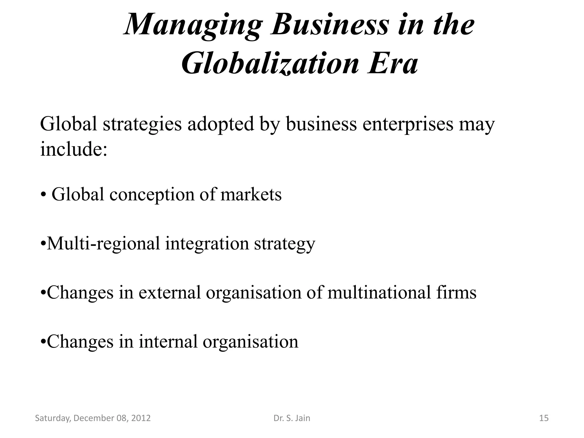 Managing Business in the
                       Globalization Era
 Global strategies adopted by business enterprises may
 include:

 • Global conception of markets

 •Multi-regional integration strategy

 •Changes in external organisation of multinational firms

 •Changes in internal organisation


Saturday, December 08, 2012    Dr. S. Jain                  15
 