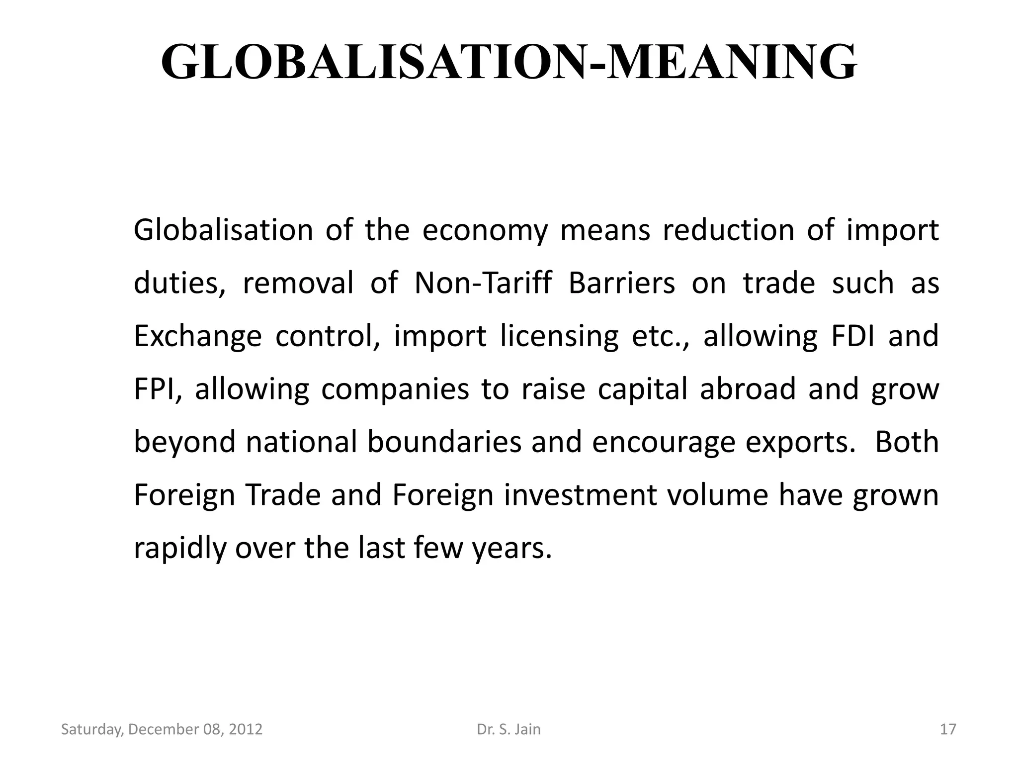 GLOBALISATION-MEANING


         Globalisation of the economy means reduction of import
         duties, removal of Non-Tariff Barriers on trade such as
         Exchange control, import licensing etc., allowing FDI and
         FPI, allowing companies to raise capital abroad and grow
         beyond national boundaries and encourage exports. Both
         Foreign Trade and Foreign investment volume have grown
         rapidly over the last few years.




Saturday, December 08, 2012        Dr. S. Jain                   17
 