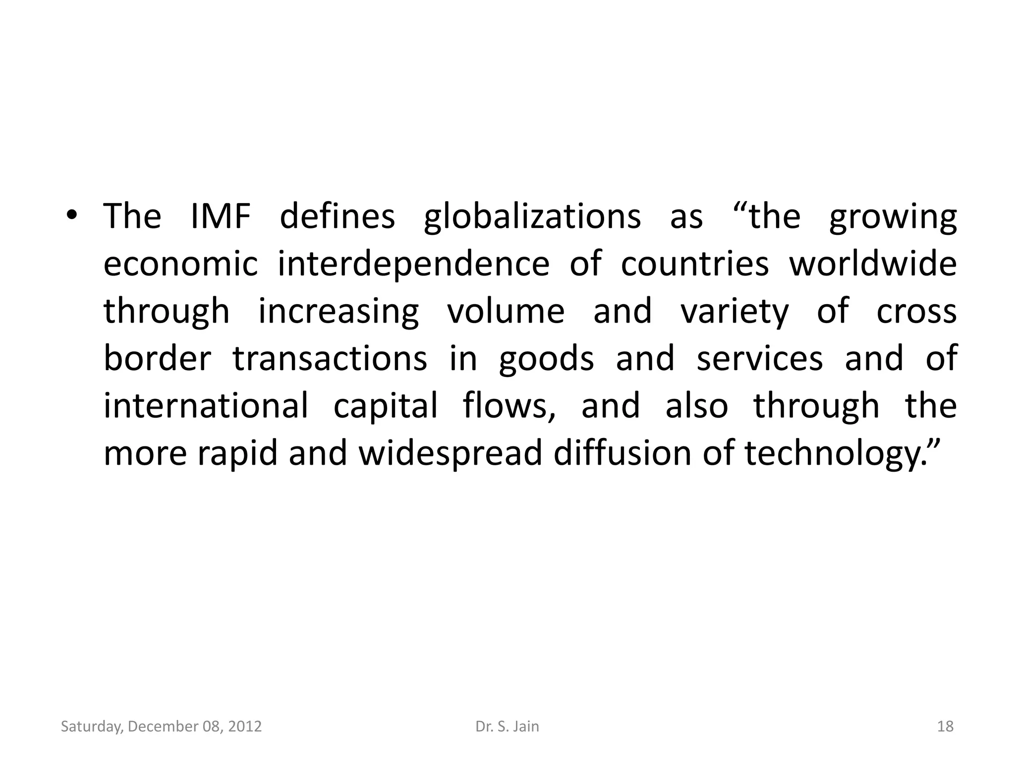• The IMF defines globalizations as “the growing
  economic interdependence of countries worldwide
  through increasing volume and variety of cross
  border transactions in goods and services and of
  international capital flows, and also through the
  more rapid and widespread diffusion of technology.”




Saturday, December 08, 2012   Dr. S. Jain          18
 