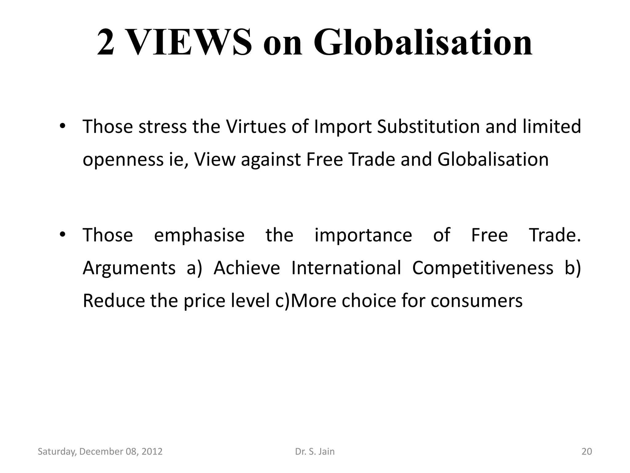 2 VIEWS on Globalisation

    • Those stress the Virtues of Import Substitution and limited
         openness ie, View against Free Trade and Globalisation


    • Those emphasise the importance of Free Trade.
         Arguments a) Achieve International Competitiveness b)
         Reduce the price level c)More choice for consumers




Saturday, December 08, 2012      Dr. S. Jain                      20
 