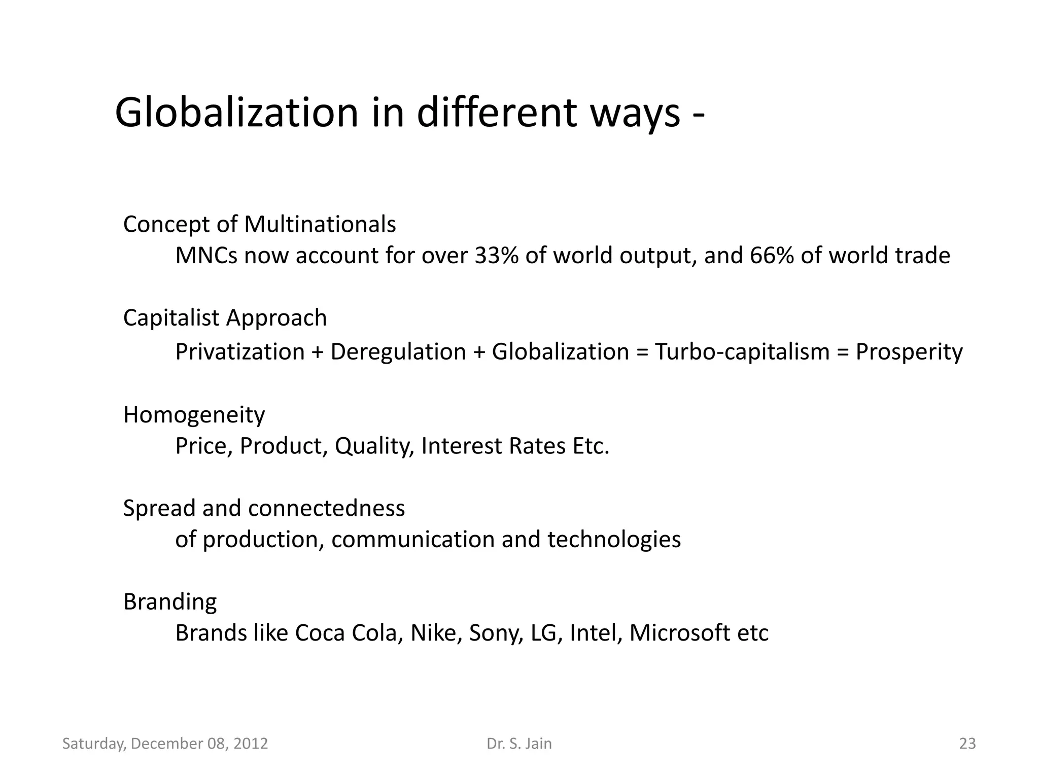 Globalization in different ways -

       Concept of Multinationals
           MNCs now account for over 33% of world output, and 66% of world trade

       Capitalist Approach
            Privatization + Deregulation + Globalization = Turbo-capitalism = Prosperity

       Homogeneity
          Price, Product, Quality, Interest Rates Etc.

       Spread and connectedness
           of production, communication and technologies

       Branding
           Brands like Coca Cola, Nike, Sony, LG, Intel, Microsoft etc



Saturday, December 08, 2012               Dr. S. Jain                                  23
 