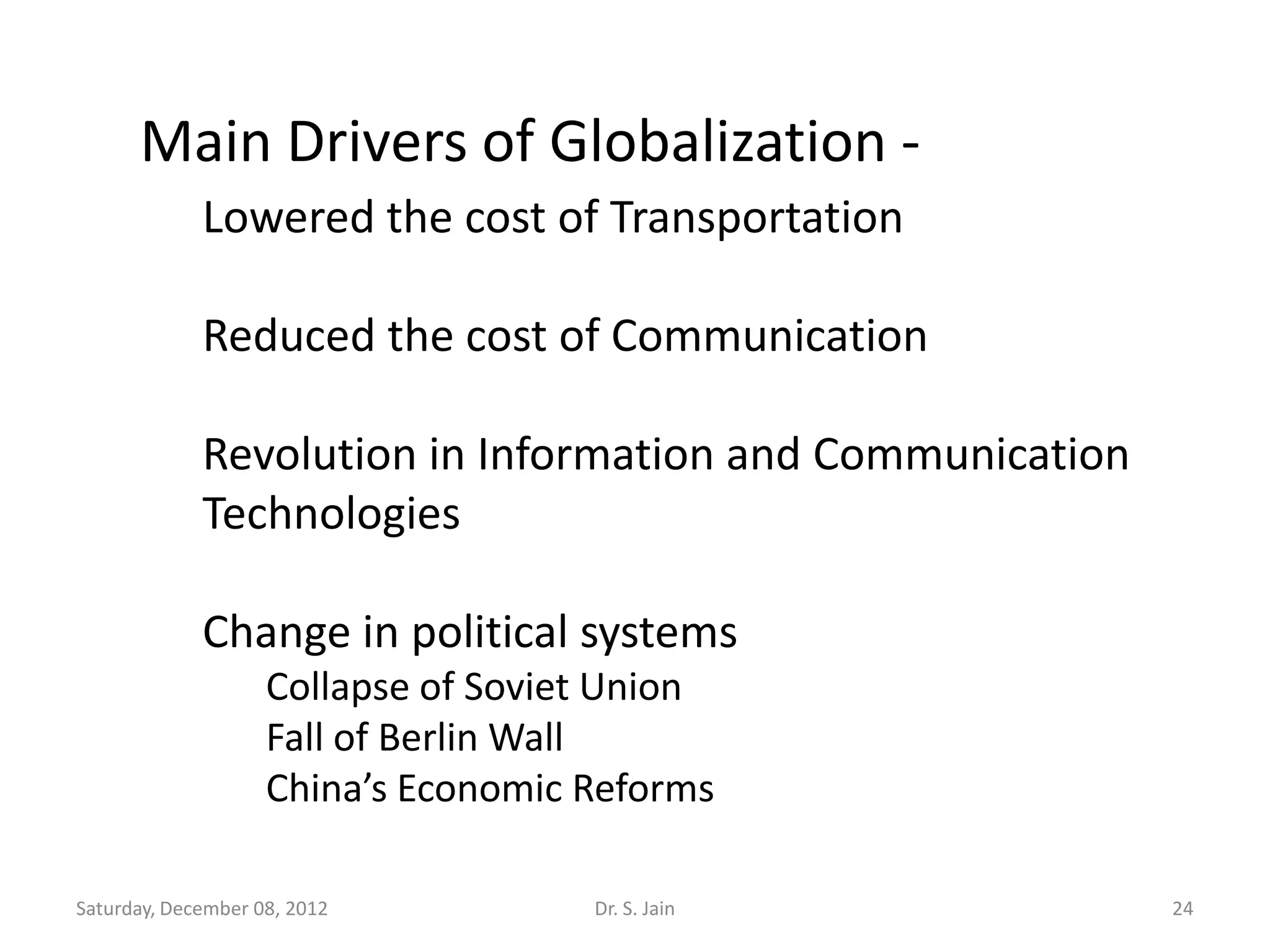 Main Drivers of Globalization -
             Lowered the cost of Transportation

             Reduced the cost of Communication

             Revolution in Information and Communication
             Technologies

             Change in political systems
                    Collapse of Soviet Union
                    Fall of Berlin Wall
                    China’s Economic Reforms

Saturday, December 08, 2012          Dr. S. Jain           24
 