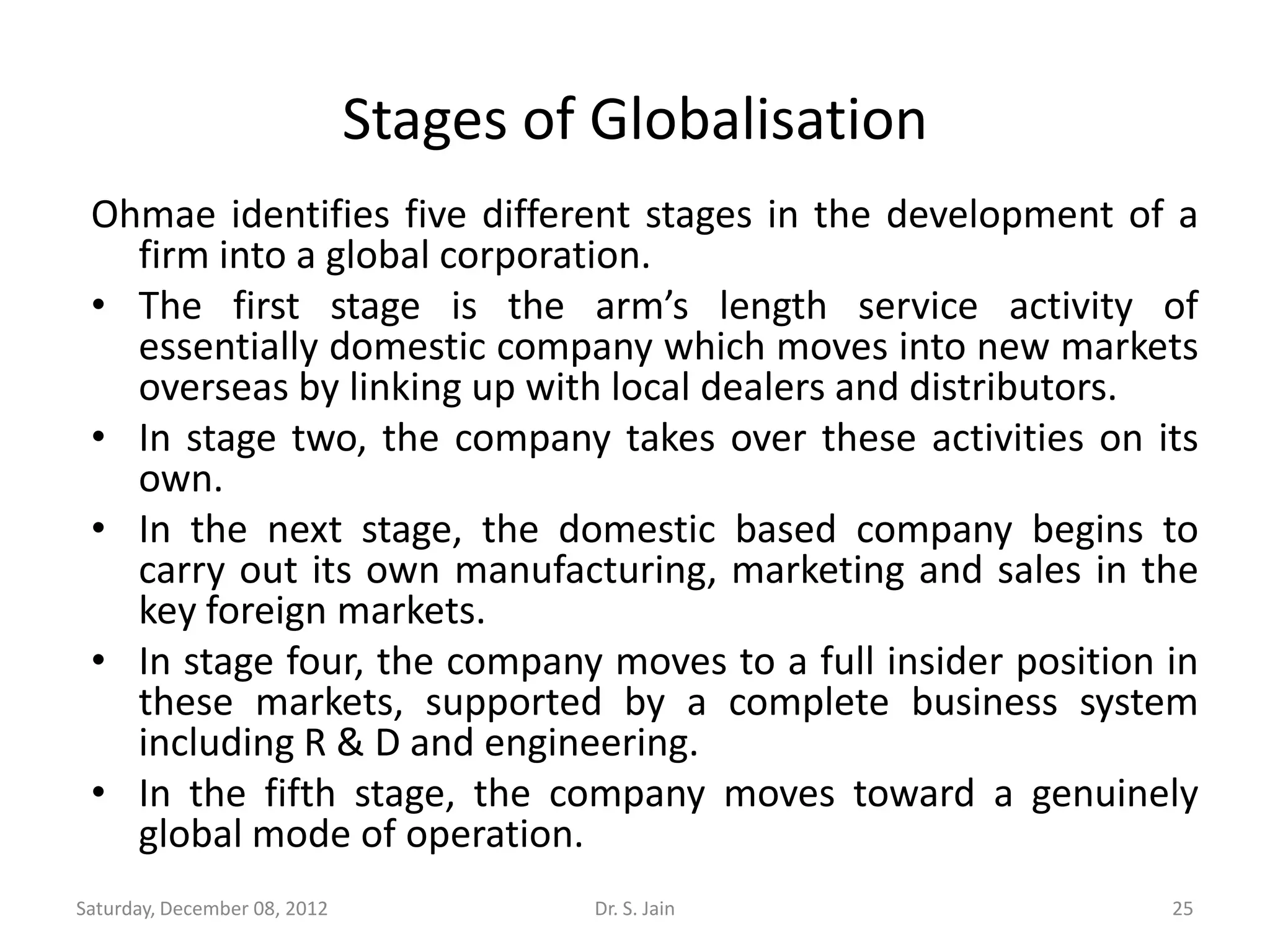 Stages of Globalisation
 Ohmae identifies five different stages in the development of a
   firm into a global corporation.
 • The first stage is the arm’s length service activity of
   essentially domestic company which moves into new markets
   overseas by linking up with local dealers and distributors.
 • In stage two, the company takes over these activities on its
   own.
 • In the next stage, the domestic based company begins to
   carry out its own manufacturing, marketing and sales in the
   key foreign markets.
 • In stage four, the company moves to a full insider position in
   these markets, supported by a complete business system
   including R & D and engineering.
 • In the fifth stage, the company moves toward a genuinely
   global mode of operation.
Saturday, December 08, 2012            Dr. S. Jain             25
 