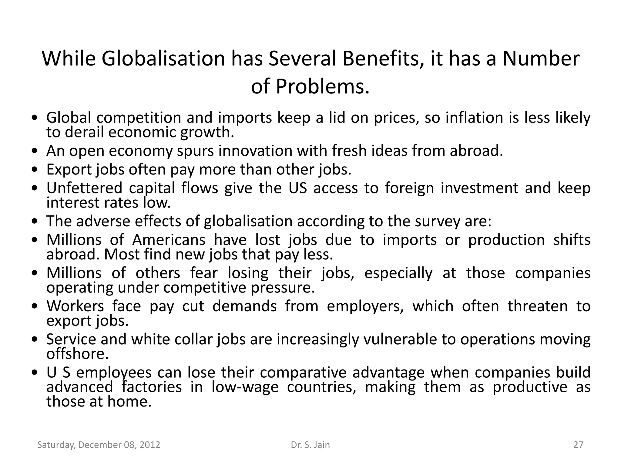 While Globalisation has Several Benefits, it has a Number
                       of Problems.
• Global competition and imports keep a lid on prices, so inflation is less likely
  to derail economic growth.
• An open economy spurs innovation with fresh ideas from abroad.
• Export jobs often pay more than other jobs.
• Unfettered capital flows give the US access to foreign investment and keep
  interest rates low.
• The adverse effects of globalisation according to the survey are:
• Millions of Americans have lost jobs due to imports or production shifts
  abroad. Most find new jobs that pay less.
• Millions of others fear losing their jobs, especially at those companies
  operating under competitive pressure.
• Workers face pay cut demands from employers, which often threaten to
  export jobs.
• Service and white collar jobs are increasingly vulnerable to operations moving
  offshore.
• U S employees can lose their comparative advantage when companies build
  advanced factories in low-wage countries, making them as productive as
  those at home.

 Saturday, December 08, 2012          Dr. S. Jain                              27
 
