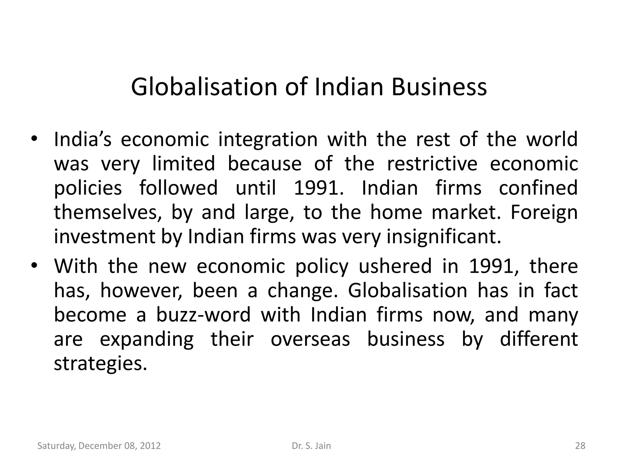 Globalisation of Indian Business
• India’s economic integration with the rest of the world
  was very limited because of the restrictive economic
  policies followed until 1991. Indian firms confined
  themselves, by and large, to the home market. Foreign
  investment by Indian firms was very insignificant.
• With the new economic policy ushered in 1991, there
  has, however, been a change. Globalisation has in fact
  become a buzz-word with Indian firms now, and many
  are expanding their overseas business by different
  strategies.


Saturday, December 08, 2012       Dr. S. Jain           28
 