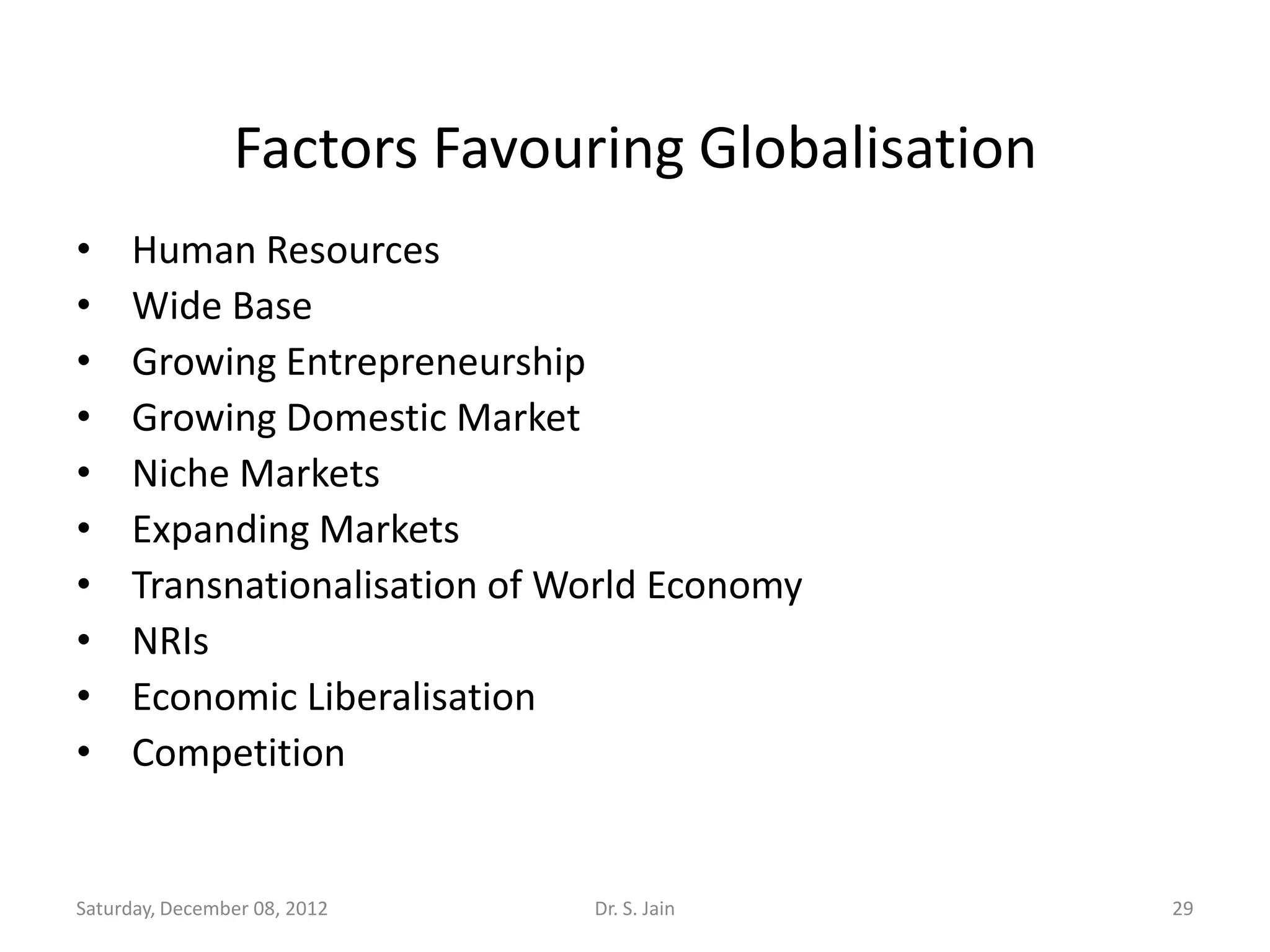 Factors Favouring Globalisation
•    Human Resources
•    Wide Base
•    Growing Entrepreneurship
•    Growing Domestic Market
•    Niche Markets
•    Expanding Markets
•    Transnationalisation of World Economy
•    NRIs
•    Economic Liberalisation
•    Competition


Saturday, December 08, 2012   Dr. S. Jain         29
 