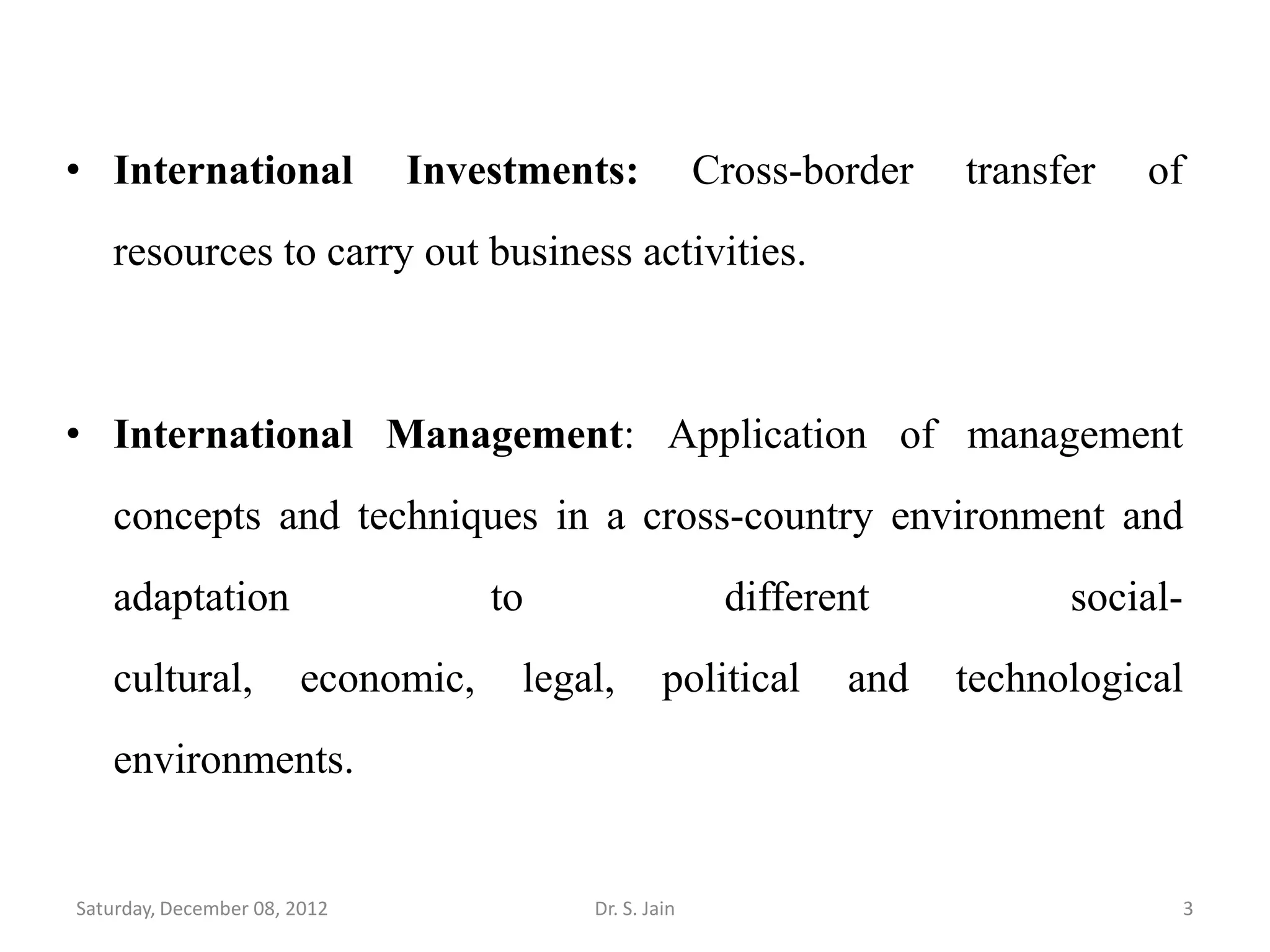 • International               Investments:            Cross-border   transfer   of
   resources to carry out business activities.



• International Management: Application of management
   concepts and techniques in a cross-country environment and
   adaptation                      to                  different           social-
   cultural,           economic,    legal,       political    and    technological
   environments.


Saturday, December 08, 2012             Dr. S. Jain                              3
 