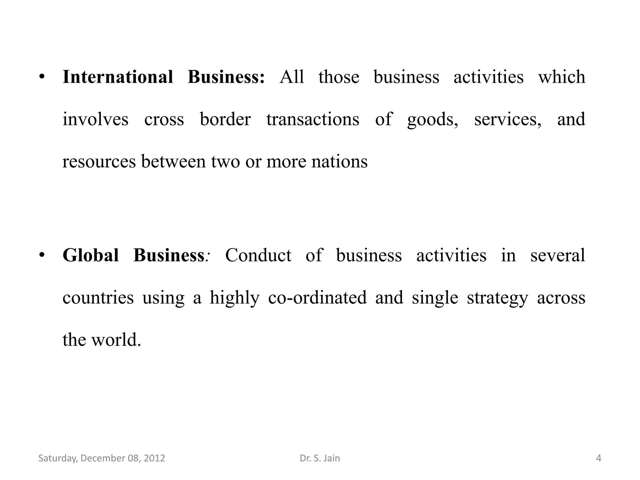 • International Business: All those business activities which

     involves cross border transactions of goods, services, and

     resources between two or more nations



• Global Business: Conduct of business activities in several

     countries using a highly co-ordinated and single strategy across

     the world.




Saturday, December 08, 2012       Dr. S. Jain                           4
 