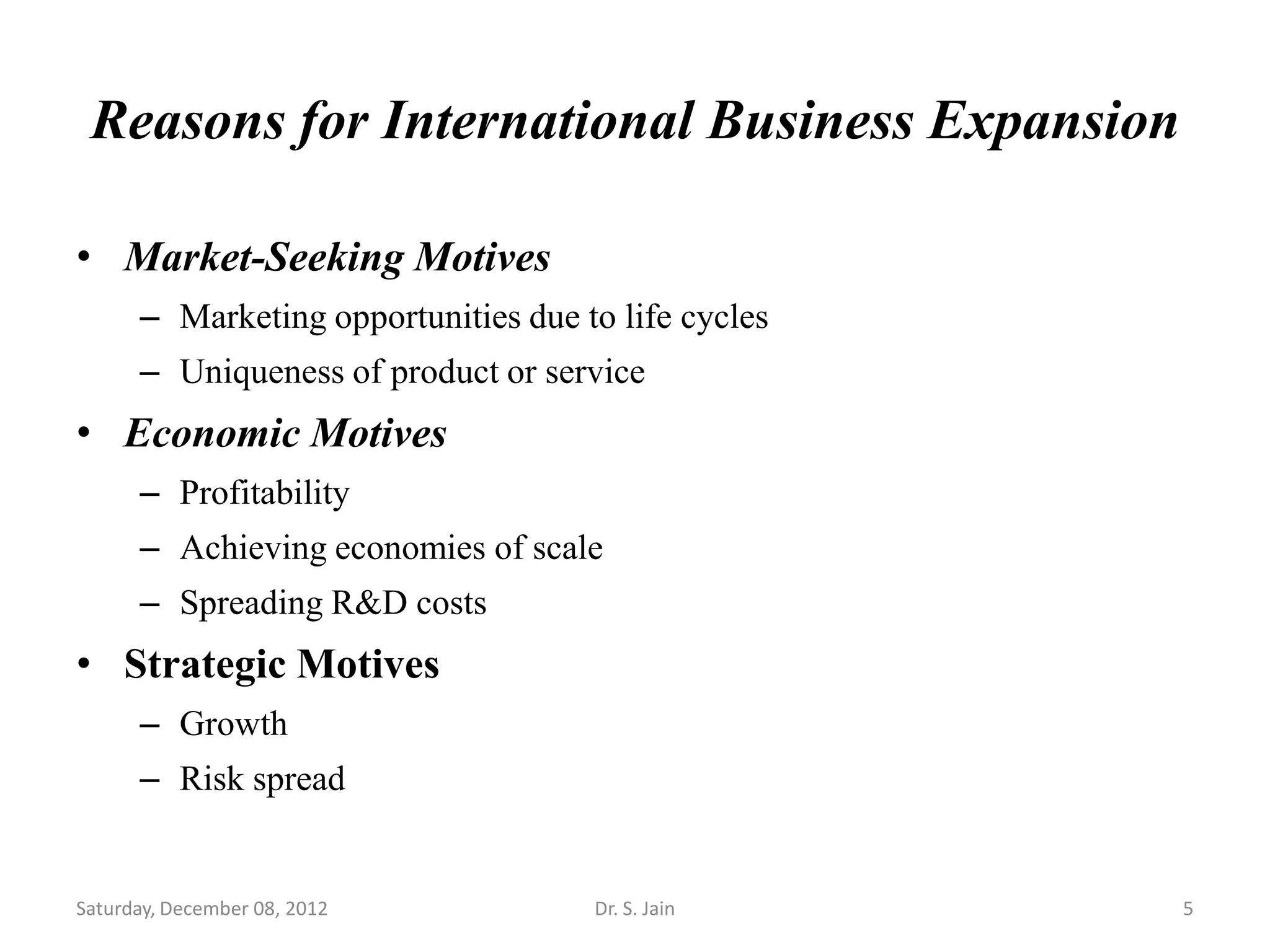 Reasons for International Business Expansion

• Market-Seeking Motives
      – Marketing opportunities due to life cycles
      – Uniqueness of product or service
• Economic Motives
      – Profitability
      – Achieving economies of scale
      – Spreading R&D costs
• Strategic Motives
      – Growth
      – Risk spread


Saturday, December 08, 2012          Dr. S. Jain     5
 