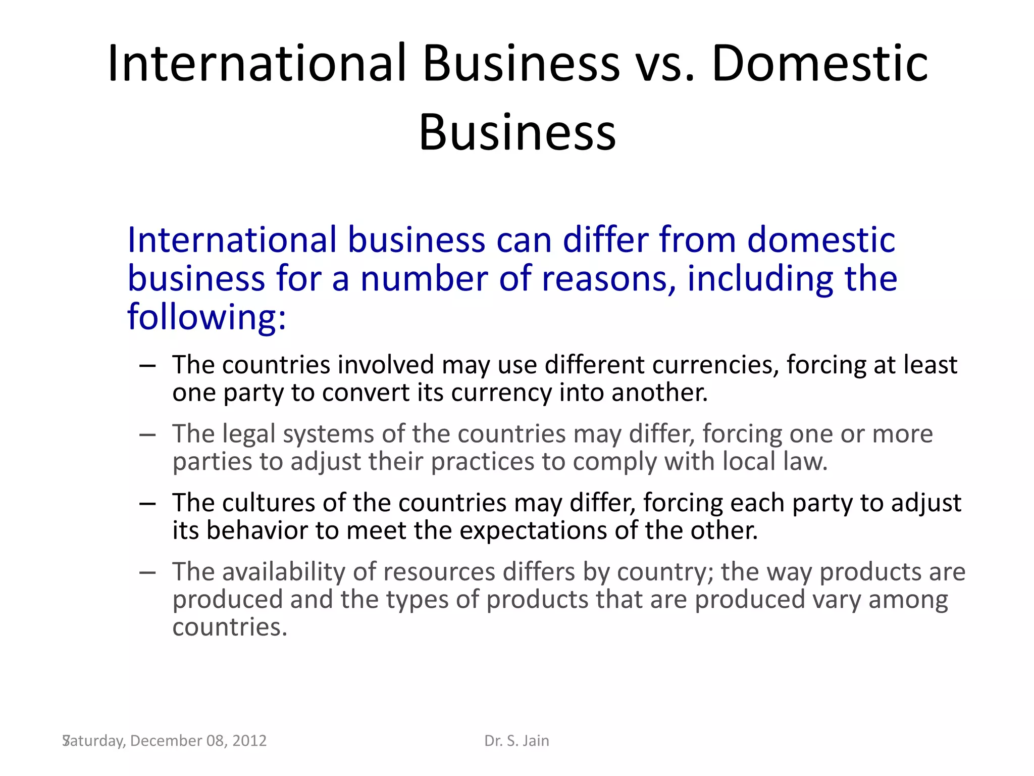 International Business vs. Domestic
                   Business
        International business can differ from domestic
        business for a number of reasons, including the
        following:
          – The countries involved may use different currencies, forcing at least
            one party to convert its currency into another.
          – The legal systems of the countries may differ, forcing one or more
            parties to adjust their practices to comply with local law.
          – The cultures of the countries may differ, forcing each party to adjust
            its behavior to meet the expectations of the other.
          – The availability of resources differs by country; the way products are
            produced and the types of products that are produced vary among
            countries.


Saturday, December 08, 2012
7                                      Dr. S. Jain
 
