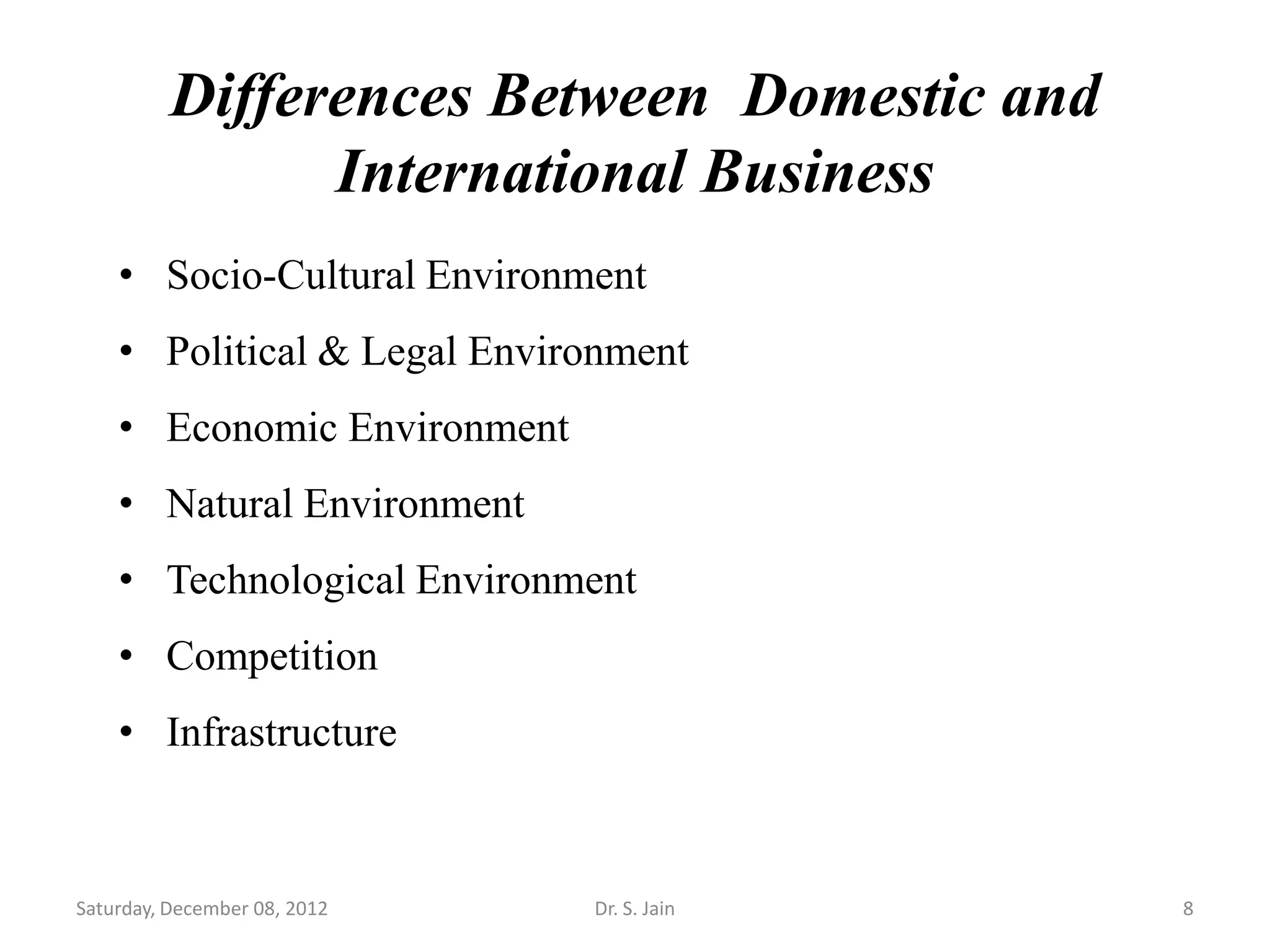Differences Between Domestic and
                International Business
    • Socio-Cultural Environment
    • Political & Legal Environment
    • Economic Environment
    • Natural Environment
    • Technological Environment
    • Competition
    • Infrastructure



Saturday, December 08, 2012   Dr. S. Jain    8
 