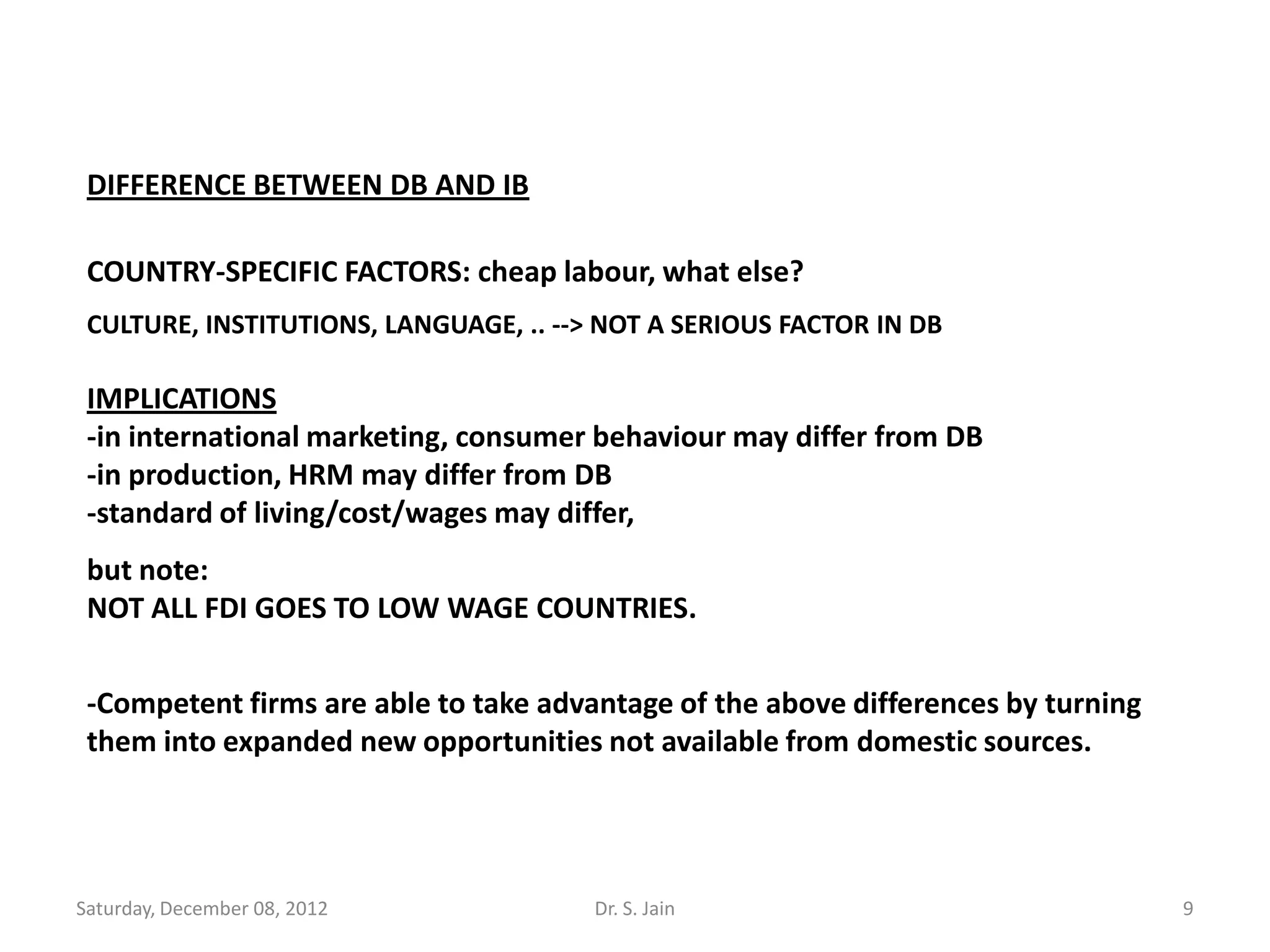 DIFFERENCE BETWEEN DB AND IB

 COUNTRY-SPECIFIC FACTORS: cheap labour, what else?
 CULTURE, INSTITUTIONS, LANGUAGE, .. --> NOT A SERIOUS FACTOR IN DB

 IMPLICATIONS
 -in international marketing, consumer behaviour may differ from DB
 -in production, HRM may differ from DB
 -standard of living/cost/wages may differ,
 but note:
 NOT ALL FDI GOES TO LOW WAGE COUNTRIES.


 -Competent firms are able to take advantage of the above differences by turning
 them into expanded new opportunities not available from domestic sources.




Saturday, December 08, 2012             Dr. S. Jain                                9
 