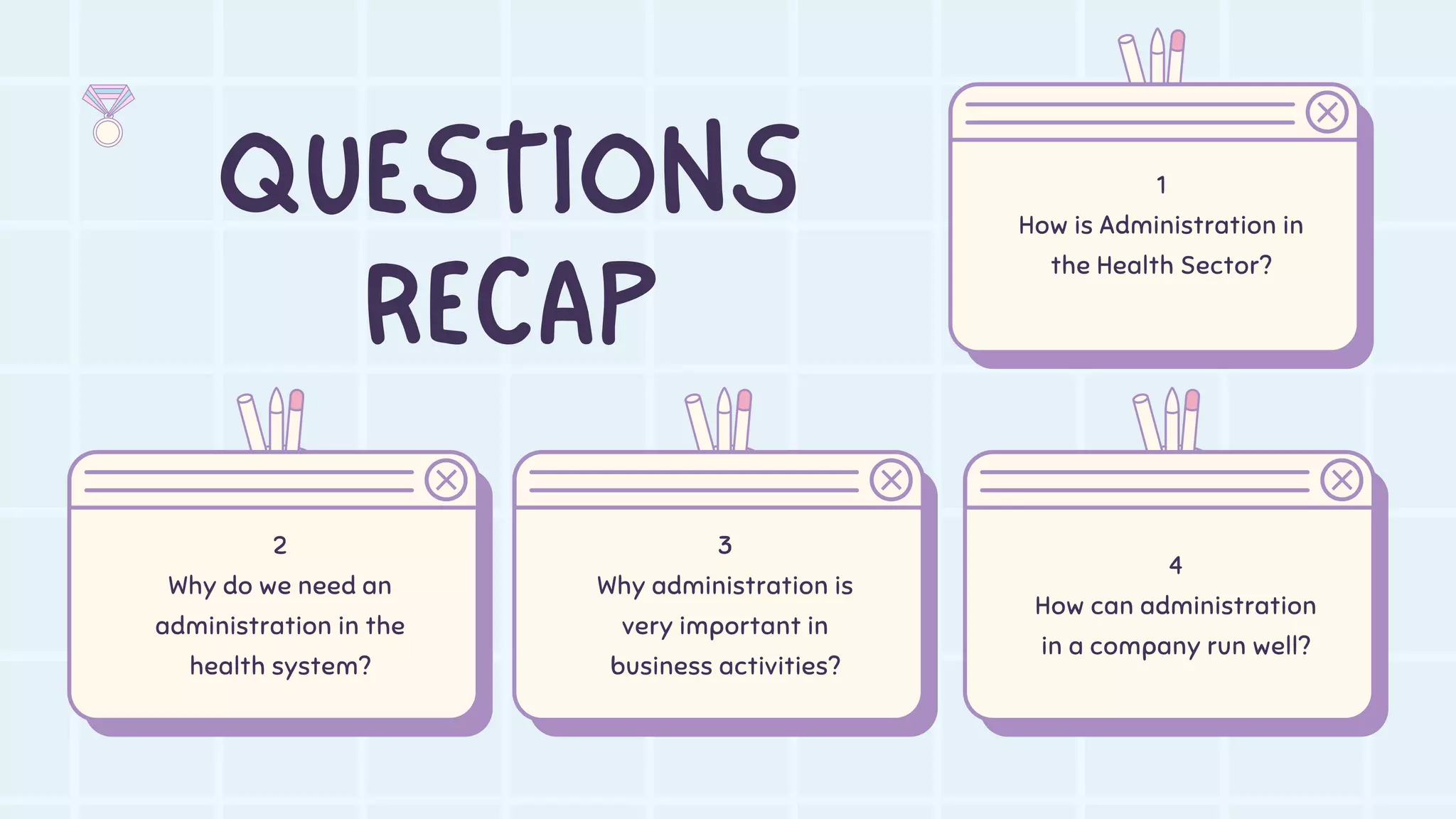 QUESTIONS
RECAP
2
Why do we need an
administration in the
health system?
3
Why administration is
very important in
business activities?
4
How can administration
in a company run well?
1
How is Administration in
the Health Sector?
 