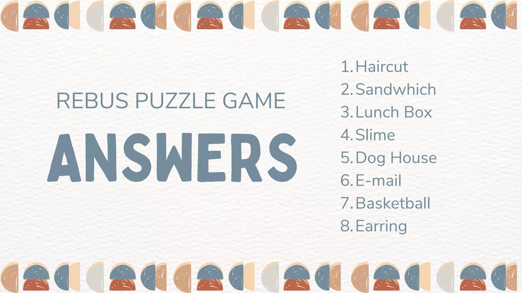 ANSWERS
REBUS PUZZLE GAME
Haircut
Sandwhich
Lunch Box
Slime
Dog House
E-mail
Basketball
Earring
1.
2.
3.
4.
5.
6.
7.
8.
 