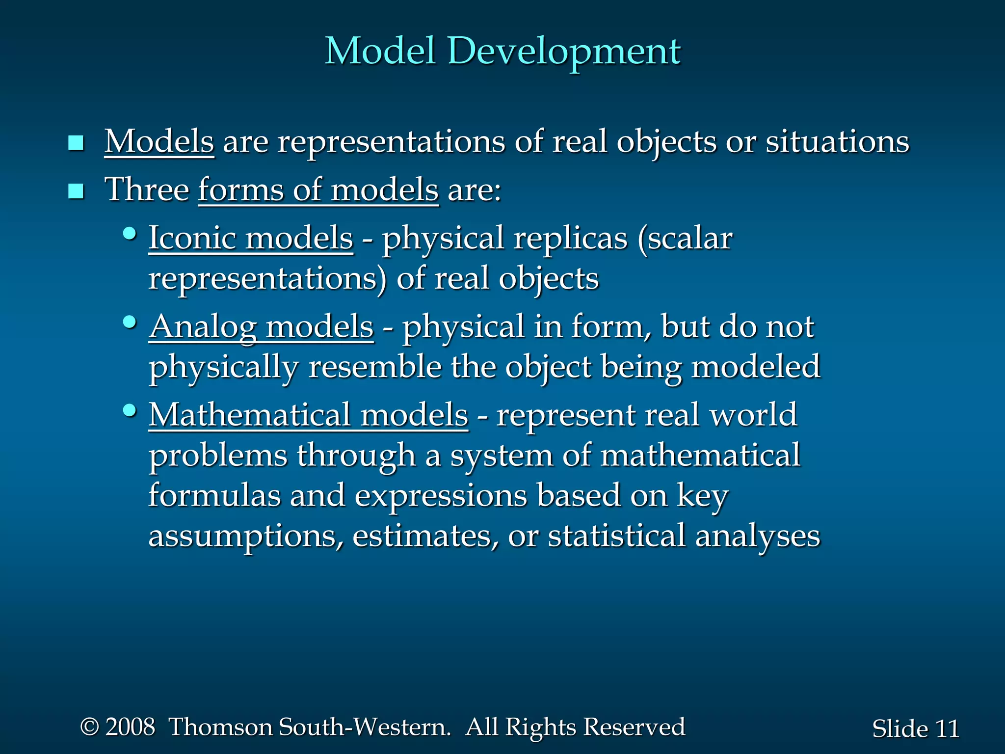 11
Slide
© 2008 Thomson South-Western. All Rights Reserved
Model Development
 Models are representations of real objects or situations
 Three forms of models are:
•Iconic models - physical replicas (scalar
representations) of real objects
•Analog models - physical in form, but do not
physically resemble the object being modeled
•Mathematical models - represent real world
problems through a system of mathematical
formulas and expressions based on key
assumptions, estimates, or statistical analyses
 