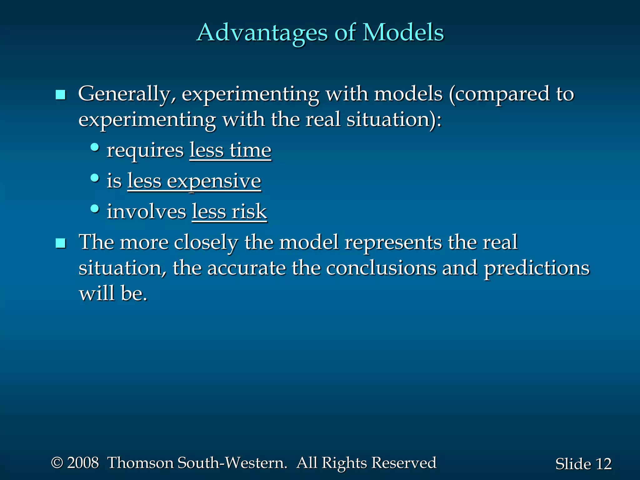12
Slide
© 2008 Thomson South-Western. All Rights Reserved
Advantages of Models
 Generally, experimenting with models (compared to
experimenting with the real situation):
•requires less time
•is less expensive
•involves less risk
 The more closely the model represents the real
situation, the accurate the conclusions and predictions
will be.
 