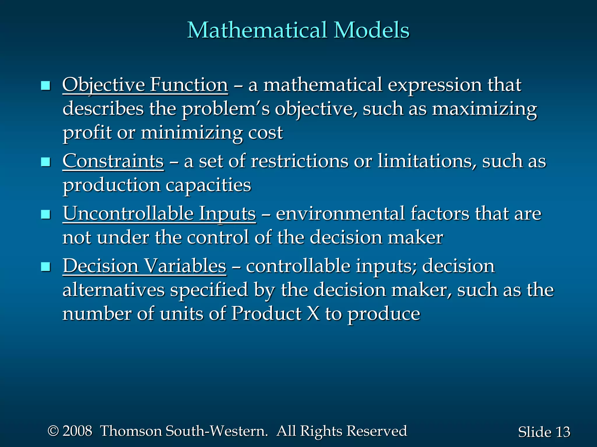 13
Slide
© 2008 Thomson South-Western. All Rights Reserved
Mathematical Models
 Objective Function – a mathematical expression that
describes the problem’s objective, such as maximizing
profit or minimizing cost
 Constraints – a set of restrictions or limitations, such as
production capacities
 Uncontrollable Inputs – environmental factors that are
not under the control of the decision maker
 Decision Variables – controllable inputs; decision
alternatives specified by the decision maker, such as the
number of units of Product X to produce
 