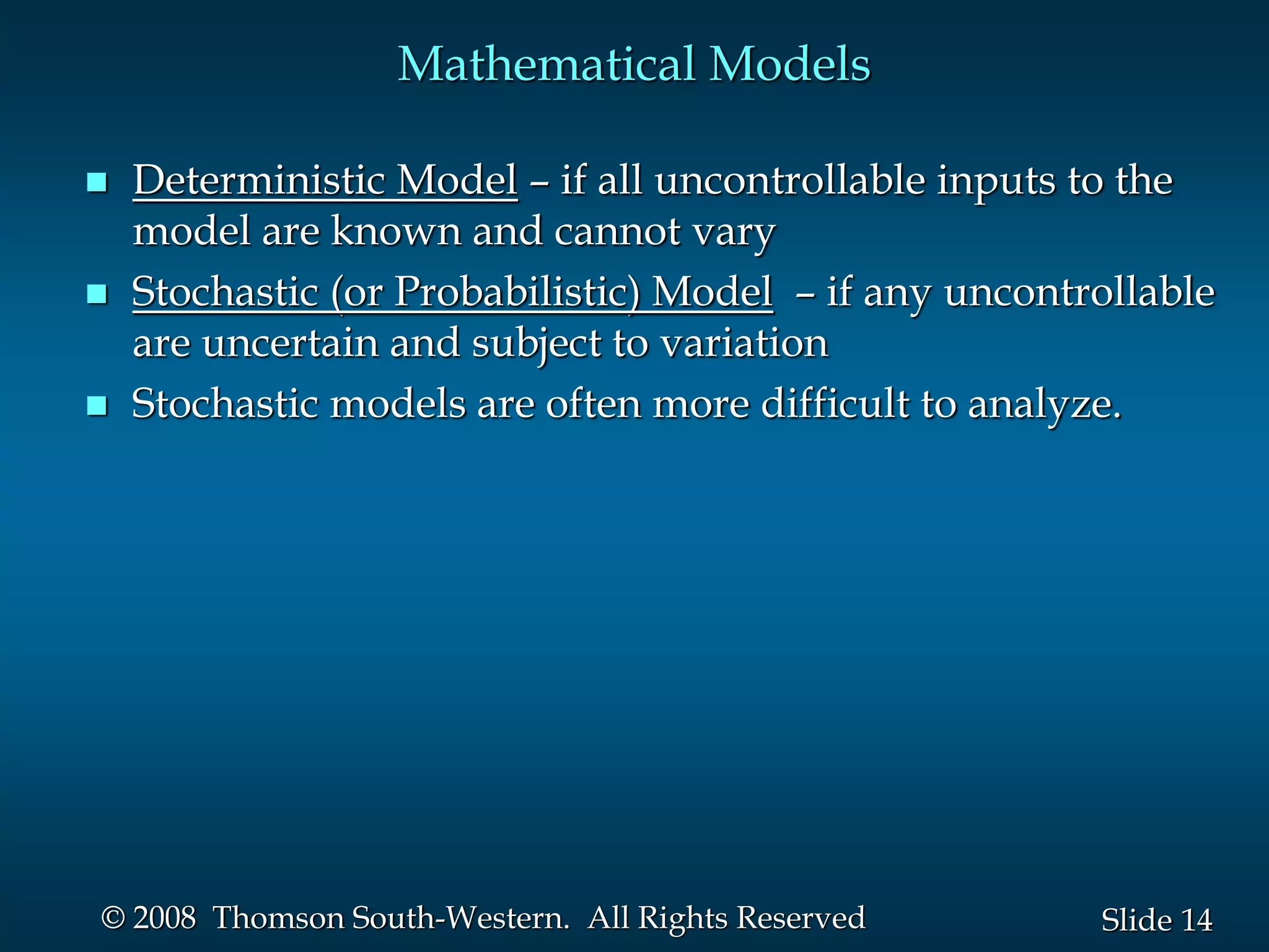 14
Slide
© 2008 Thomson South-Western. All Rights Reserved
Mathematical Models
 Deterministic Model – if all uncontrollable inputs to the
model are known and cannot vary
 Stochastic (or Probabilistic) Model – if any uncontrollable
are uncertain and subject to variation
 Stochastic models are often more difficult to analyze.
 