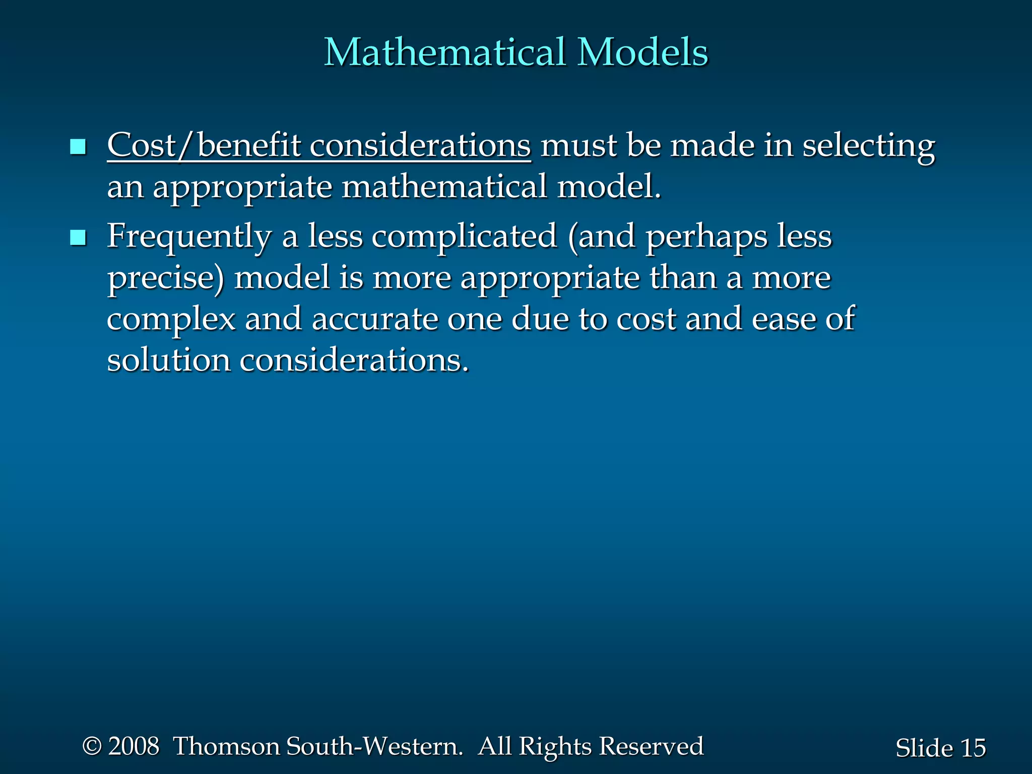 15
Slide
© 2008 Thomson South-Western. All Rights Reserved
Mathematical Models
 Cost/benefit considerations must be made in selecting
an appropriate mathematical model.
 Frequently a less complicated (and perhaps less
precise) model is more appropriate than a more
complex and accurate one due to cost and ease of
solution considerations.
 