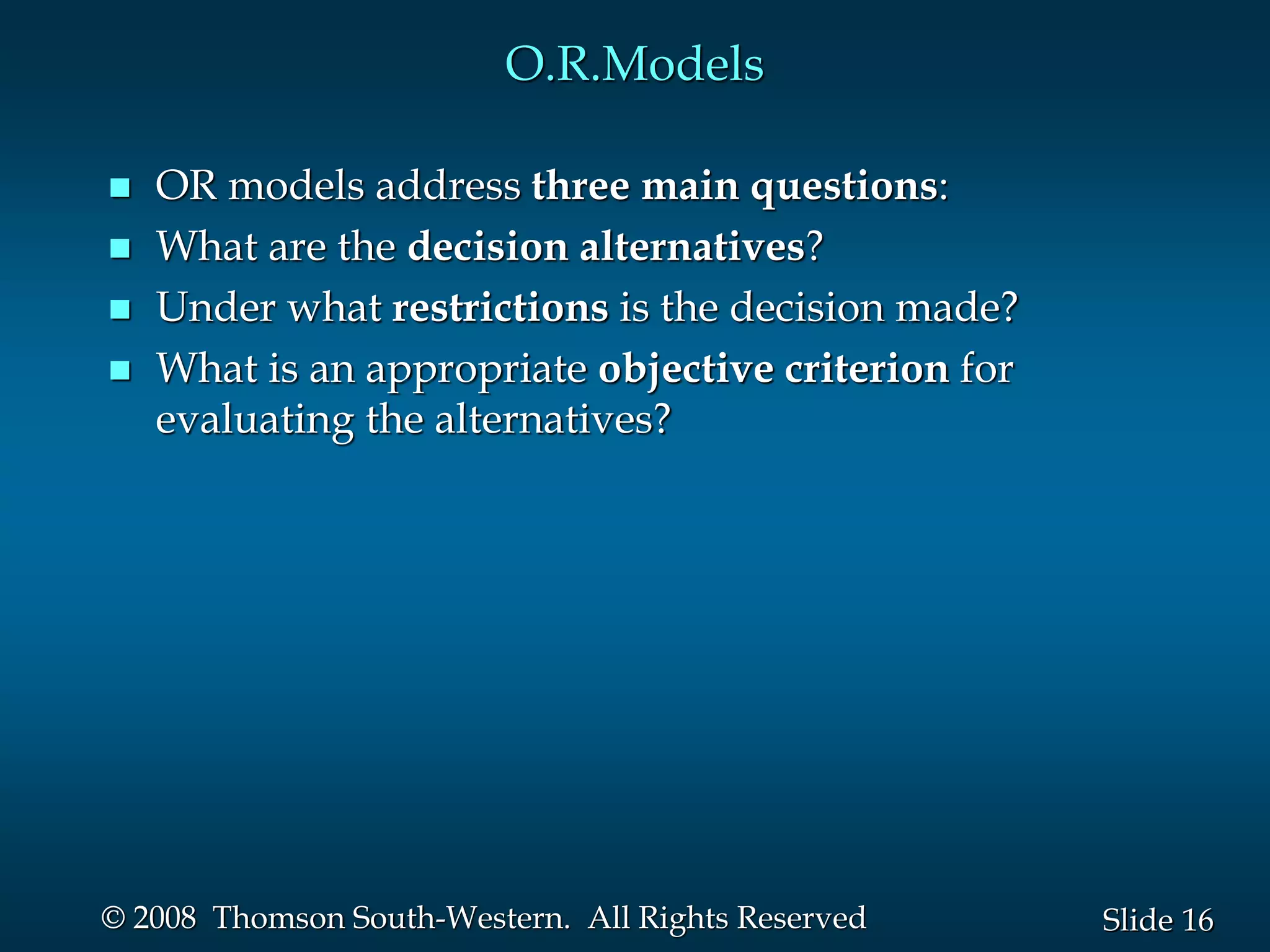 16
Slide
© 2008 Thomson South-Western. All Rights Reserved
O.R.Models
 OR models address three main questions:
 What are the decision alternatives?
 Under what restrictions is the decision made?
 What is an appropriate objective criterion for
evaluating the alternatives?
 