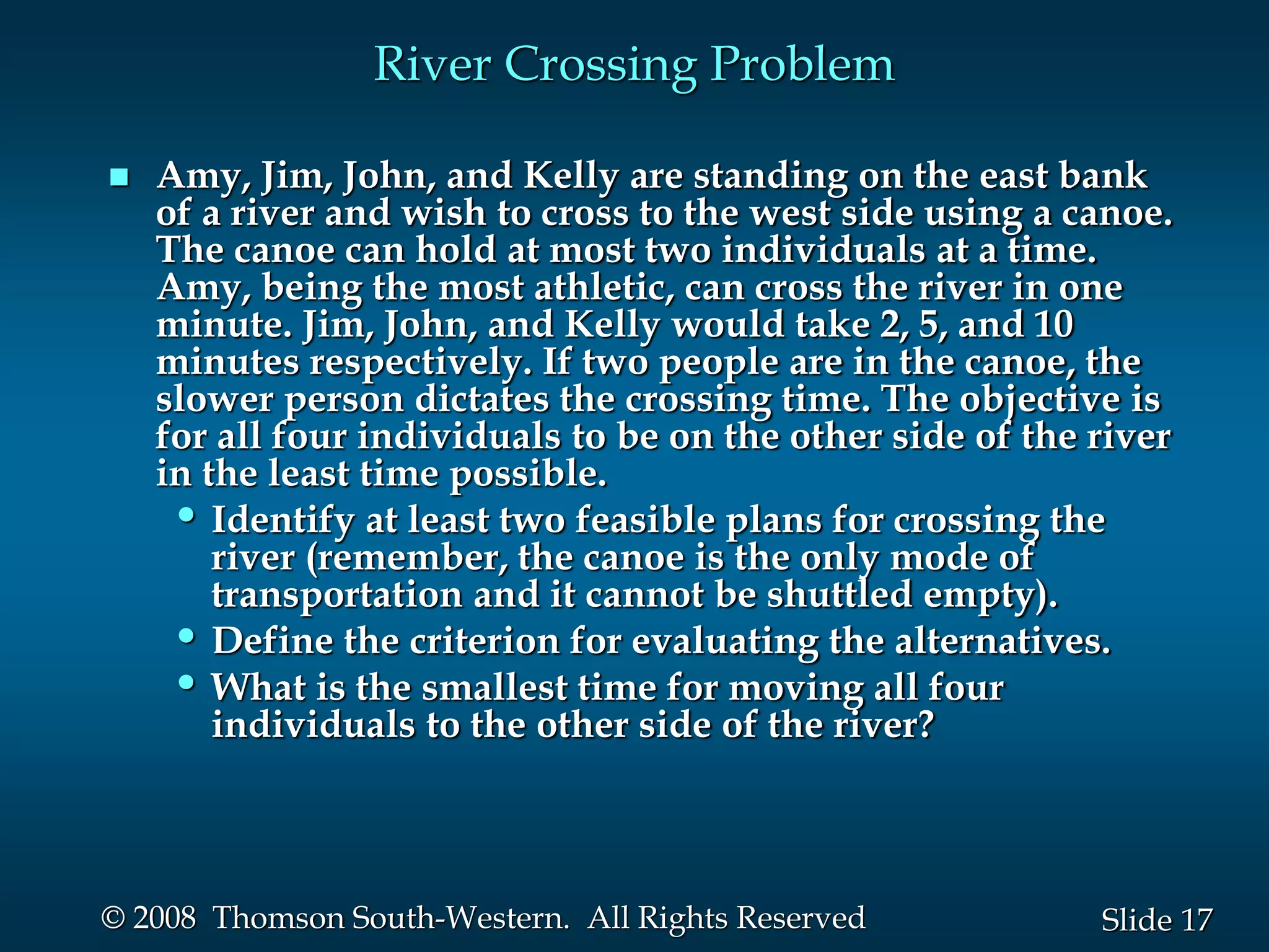 17
Slide
© 2008 Thomson South-Western. All Rights Reserved
River Crossing Problem
 Amy, Jim, John, and Kelly are standing on the east bank
of a river and wish to cross to the west side using a canoe.
The canoe can hold at most two individuals at a time.
Amy, being the most athletic, can cross the river in one
minute. Jim, John, and Kelly would take 2, 5, and 10
minutes respectively. If two people are in the canoe, the
slower person dictates the crossing time. The objective is
for all four individuals to be on the other side of the river
in the least time possible.
• Identify at least two feasible plans for crossing the
river (remember, the canoe is the only mode of
transportation and it cannot be shuttled empty).
• Define the criterion for evaluating the alternatives.
• What is the smallest time for moving all four
individuals to the other side of the river?
 