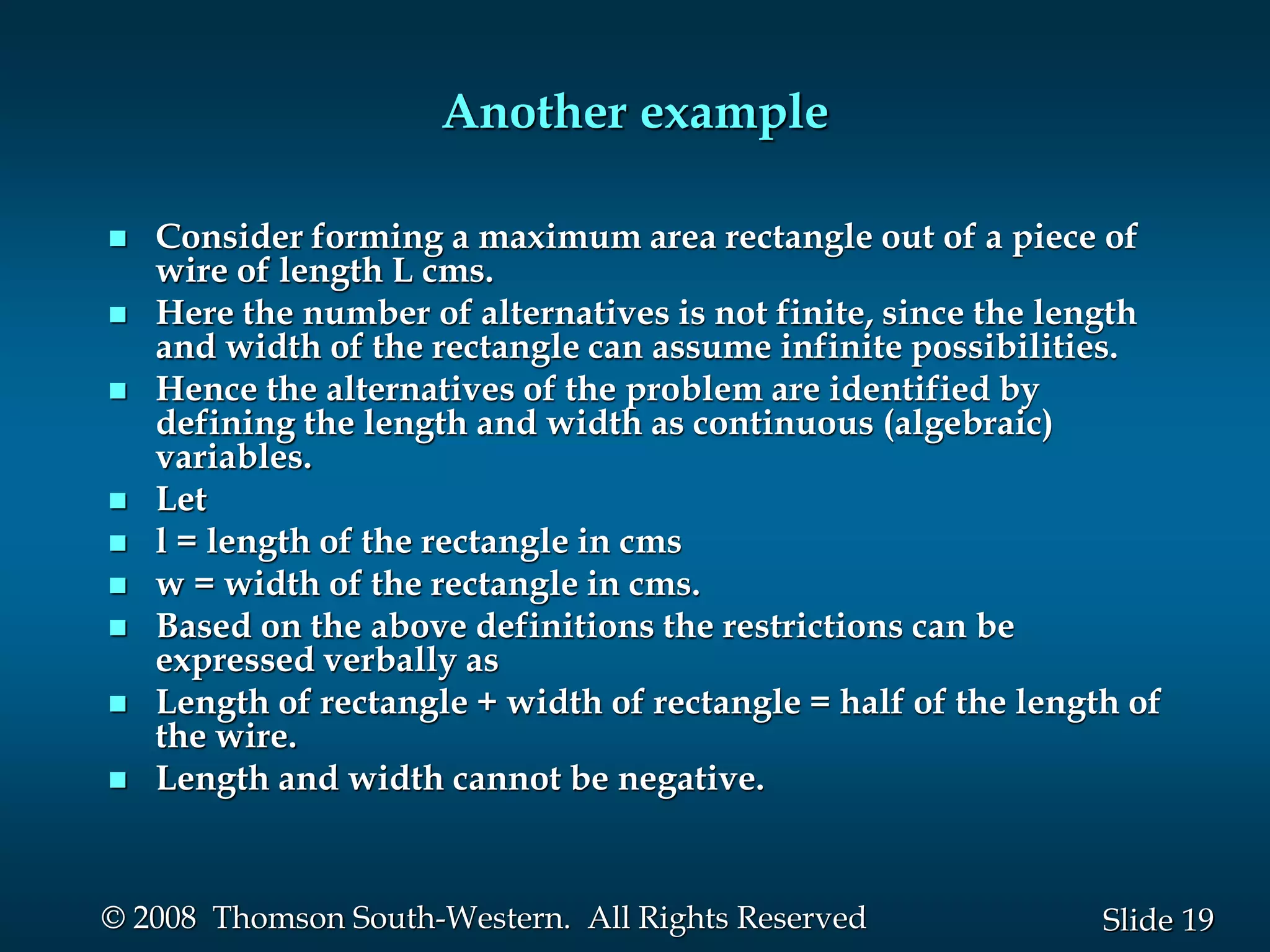 19
Slide
© 2008 Thomson South-Western. All Rights Reserved
Another example
 Consider forming a maximum area rectangle out of a piece of
wire of length L cms.
 Here the number of alternatives is not finite, since the length
and width of the rectangle can assume infinite possibilities.
 Hence the alternatives of the problem are identified by
defining the length and width as continuous (algebraic)
variables.
 Let
 l = length of the rectangle in cms
 w = width of the rectangle in cms.
 Based on the above definitions the restrictions can be
expressed verbally as
 Length of rectangle + width of rectangle = half of the length of
the wire.
 Length and width cannot be negative.
 
