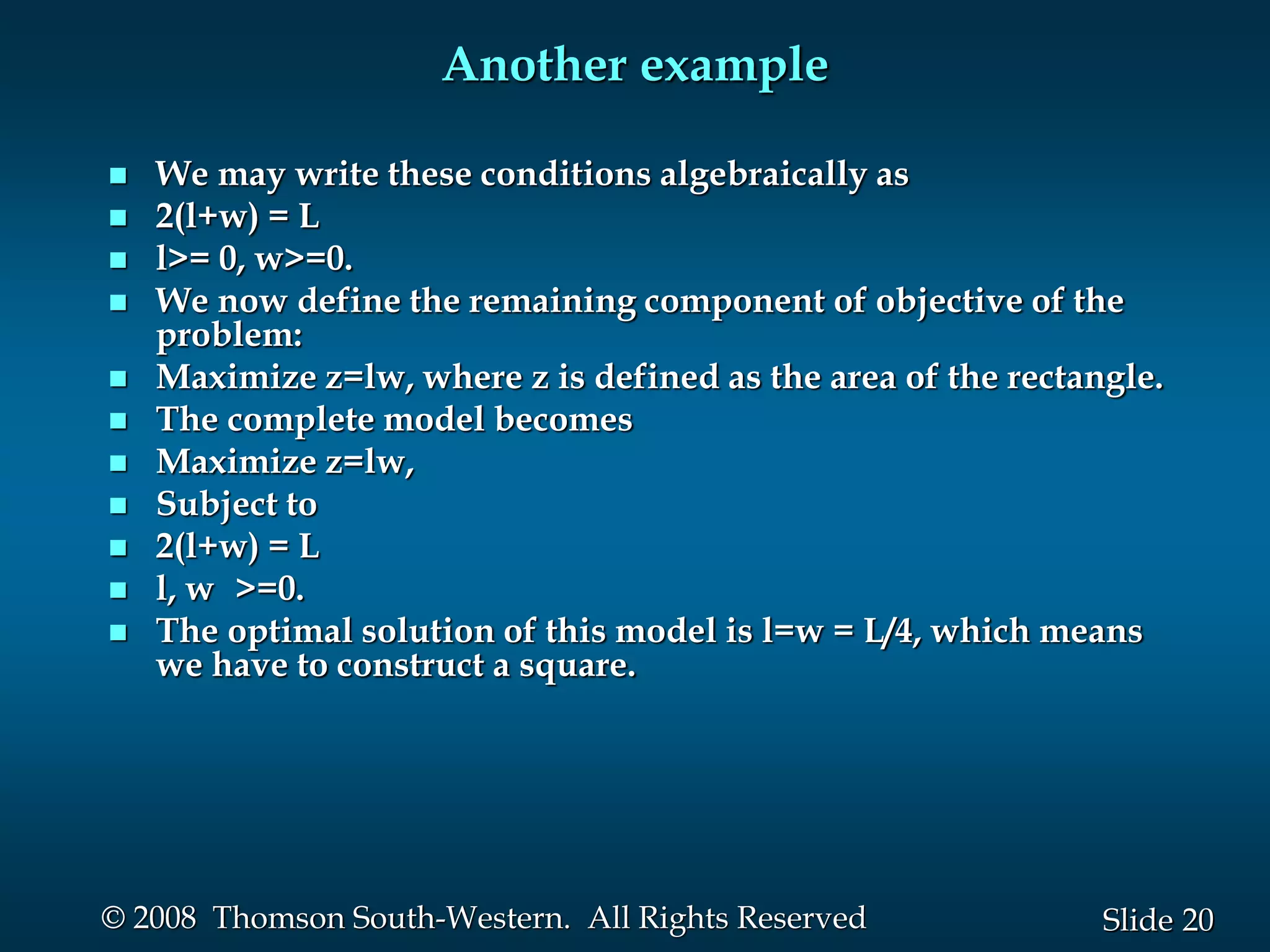 20
Slide
© 2008 Thomson South-Western. All Rights Reserved
Another example
 We may write these conditions algebraically as
 2(l+w) = L
 l>= 0, w>=0.
 We now define the remaining component of objective of the
problem:
 Maximize z=lw, where z is defined as the area of the rectangle.
 The complete model becomes
 Maximize z=lw,
 Subject to
 2(l+w) = L
 l, w >=0.
 The optimal solution of this model is l=w = L/4, which means
we have to construct a square.
 