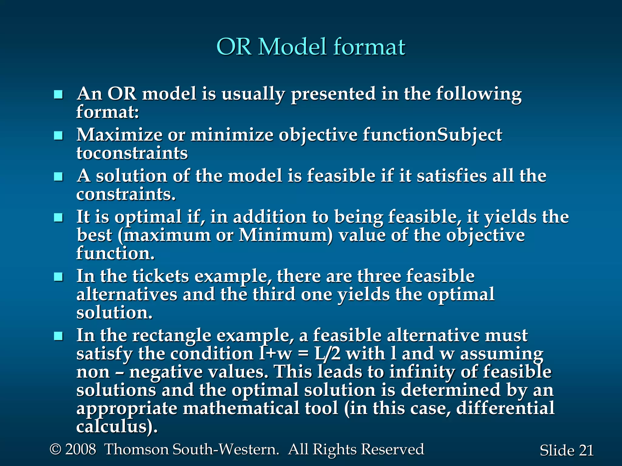 21
Slide
© 2008 Thomson South-Western. All Rights Reserved
OR Model format
 An OR model is usually presented in the following
format:
 Maximize or minimize objective functionSubject
toconstraints
 A solution of the model is feasible if it satisfies all the
constraints.
 It is optimal if, in addition to being feasible, it yields the
best (maximum or Minimum) value of the objective
function.
 In the tickets example, there are three feasible
alternatives and the third one yields the optimal
solution.
 In the rectangle example, a feasible alternative must
satisfy the condition l+w = L/2 with l and w assuming
non – negative values. This leads to infinity of feasible
solutions and the optimal solution is determined by an
appropriate mathematical tool (in this case, differential
calculus).
 