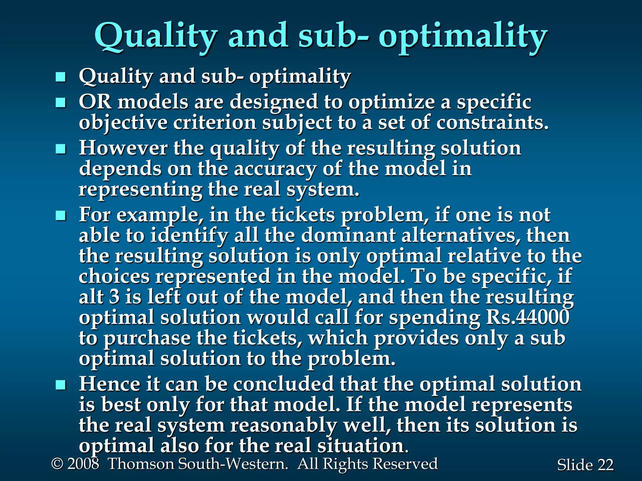 22
Slide
© 2008 Thomson South-Western. All Rights Reserved
Quality and sub- optimality
 Quality and sub- optimality
 OR models are designed to optimize a specific
objective criterion subject to a set of constraints.
 However the quality of the resulting solution
depends on the accuracy of the model in
representing the real system.
 For example, in the tickets problem, if one is not
able to identify all the dominant alternatives, then
the resulting solution is only optimal relative to the
choices represented in the model. To be specific, if
alt 3 is left out of the model, and then the resulting
optimal solution would call for spending Rs.44000
to purchase the tickets, which provides only a sub
optimal solution to the problem.
 Hence it can be concluded that the optimal solution
is best only for that model. If the model represents
the real system reasonably well, then its solution is
optimal also for the real situation.
 