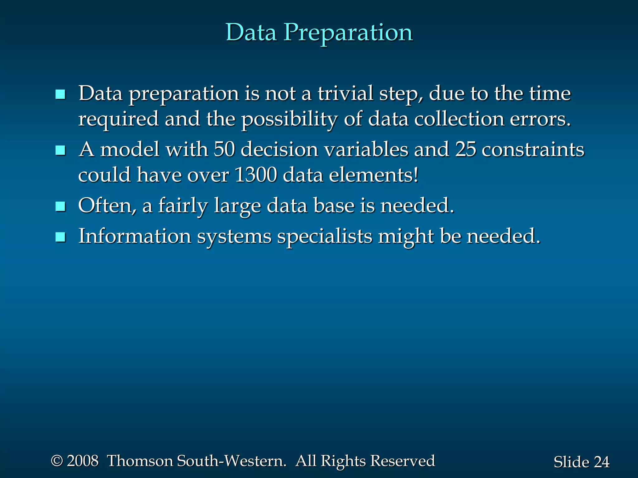 24
Slide
© 2008 Thomson South-Western. All Rights Reserved
Data Preparation
 Data preparation is not a trivial step, due to the time
required and the possibility of data collection errors.
 A model with 50 decision variables and 25 constraints
could have over 1300 data elements!
 Often, a fairly large data base is needed.
 Information systems specialists might be needed.
 