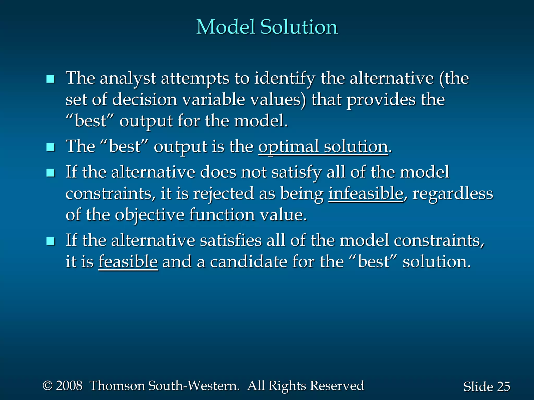 25
Slide
© 2008 Thomson South-Western. All Rights Reserved
Model Solution
 The analyst attempts to identify the alternative (the
set of decision variable values) that provides the
“best” output for the model.
 The “best” output is the optimal solution.
 If the alternative does not satisfy all of the model
constraints, it is rejected as being infeasible, regardless
of the objective function value.
 If the alternative satisfies all of the model constraints,
it is feasible and a candidate for the “best” solution.
 