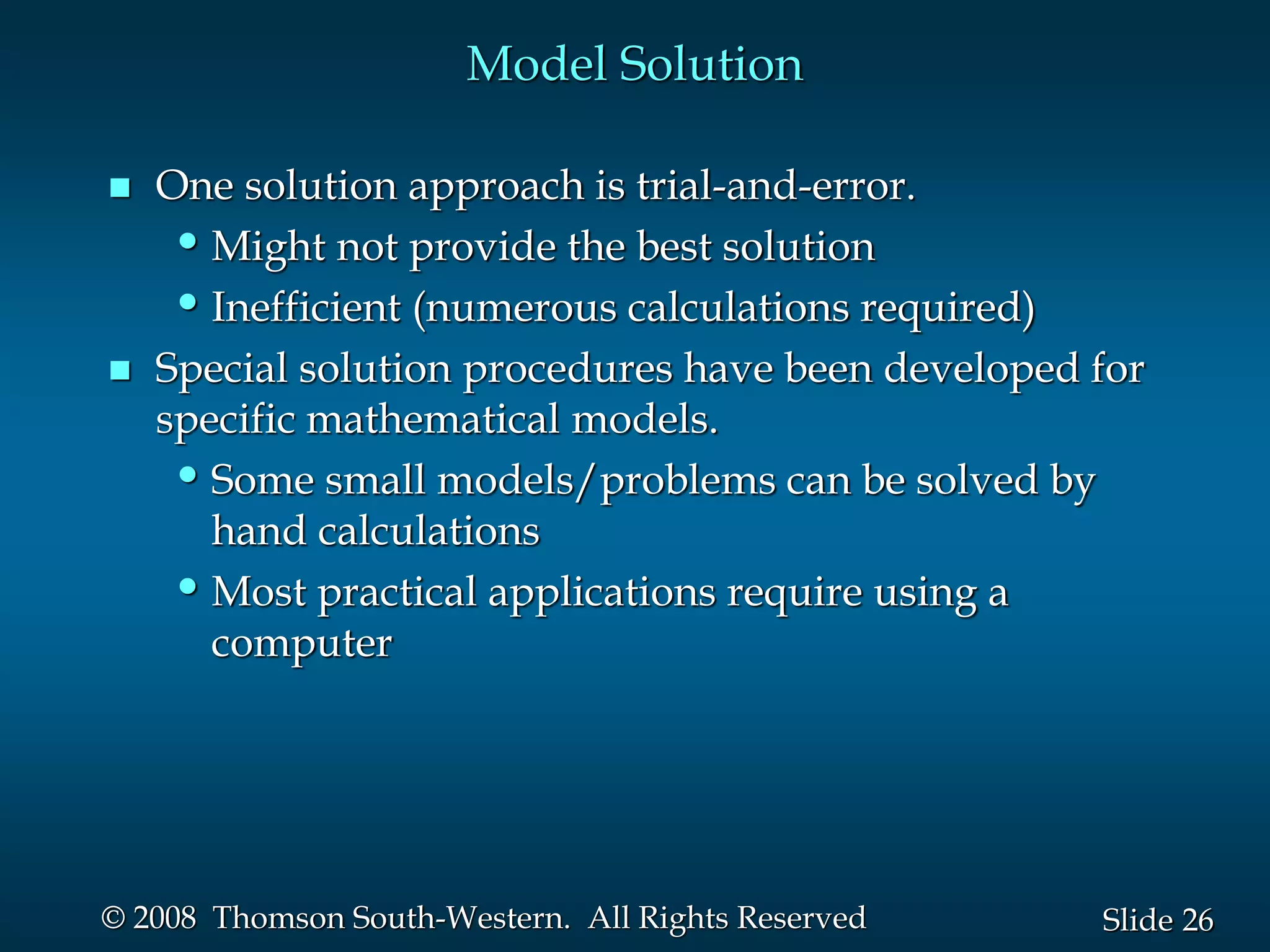 26
Slide
© 2008 Thomson South-Western. All Rights Reserved
Model Solution
 One solution approach is trial-and-error.
•Might not provide the best solution
•Inefficient (numerous calculations required)
 Special solution procedures have been developed for
specific mathematical models.
•Some small models/problems can be solved by
hand calculations
•Most practical applications require using a
computer
 