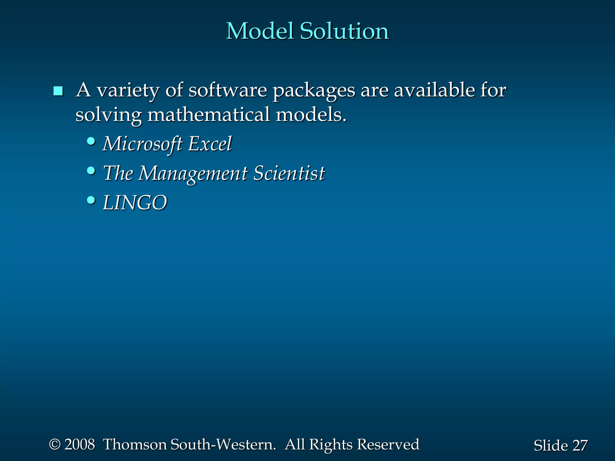 27
Slide
© 2008 Thomson South-Western. All Rights Reserved
Model Solution
 A variety of software packages are available for
solving mathematical models.
•Microsoft Excel
•The Management Scientist
•LINGO
 