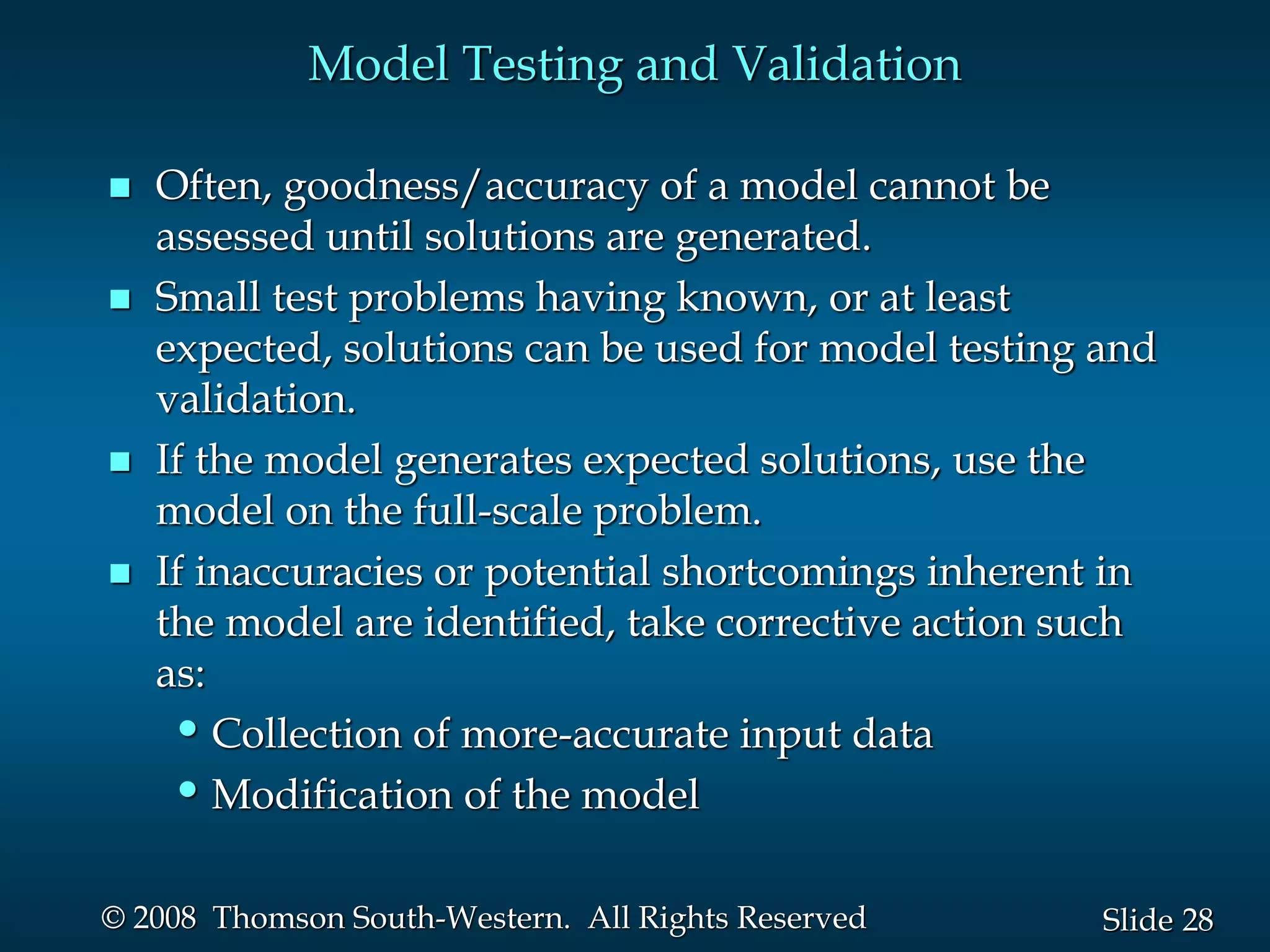 28
Slide
© 2008 Thomson South-Western. All Rights Reserved
Model Testing and Validation
 Often, goodness/accuracy of a model cannot be
assessed until solutions are generated.
 Small test problems having known, or at least
expected, solutions can be used for model testing and
validation.
 If the model generates expected solutions, use the
model on the full-scale problem.
 If inaccuracies or potential shortcomings inherent in
the model are identified, take corrective action such
as:
•Collection of more-accurate input data
•Modification of the model
 