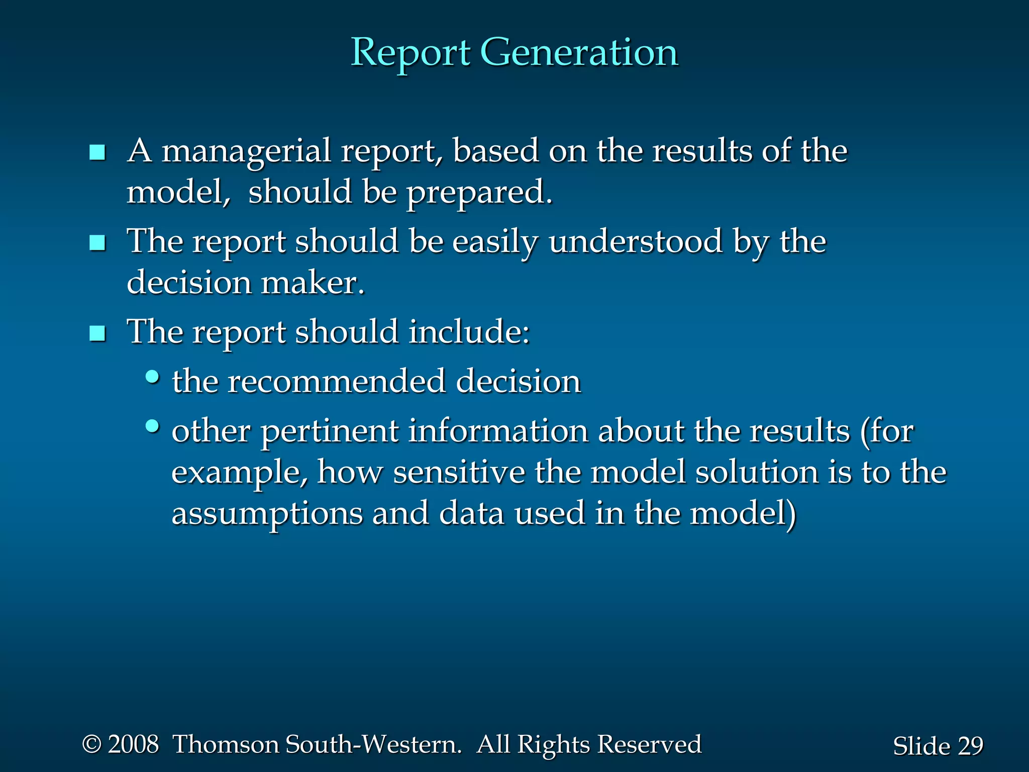29
Slide
© 2008 Thomson South-Western. All Rights Reserved
Report Generation
 A managerial report, based on the results of the
model, should be prepared.
 The report should be easily understood by the
decision maker.
 The report should include:
•the recommended decision
•other pertinent information about the results (for
example, how sensitive the model solution is to the
assumptions and data used in the model)
 