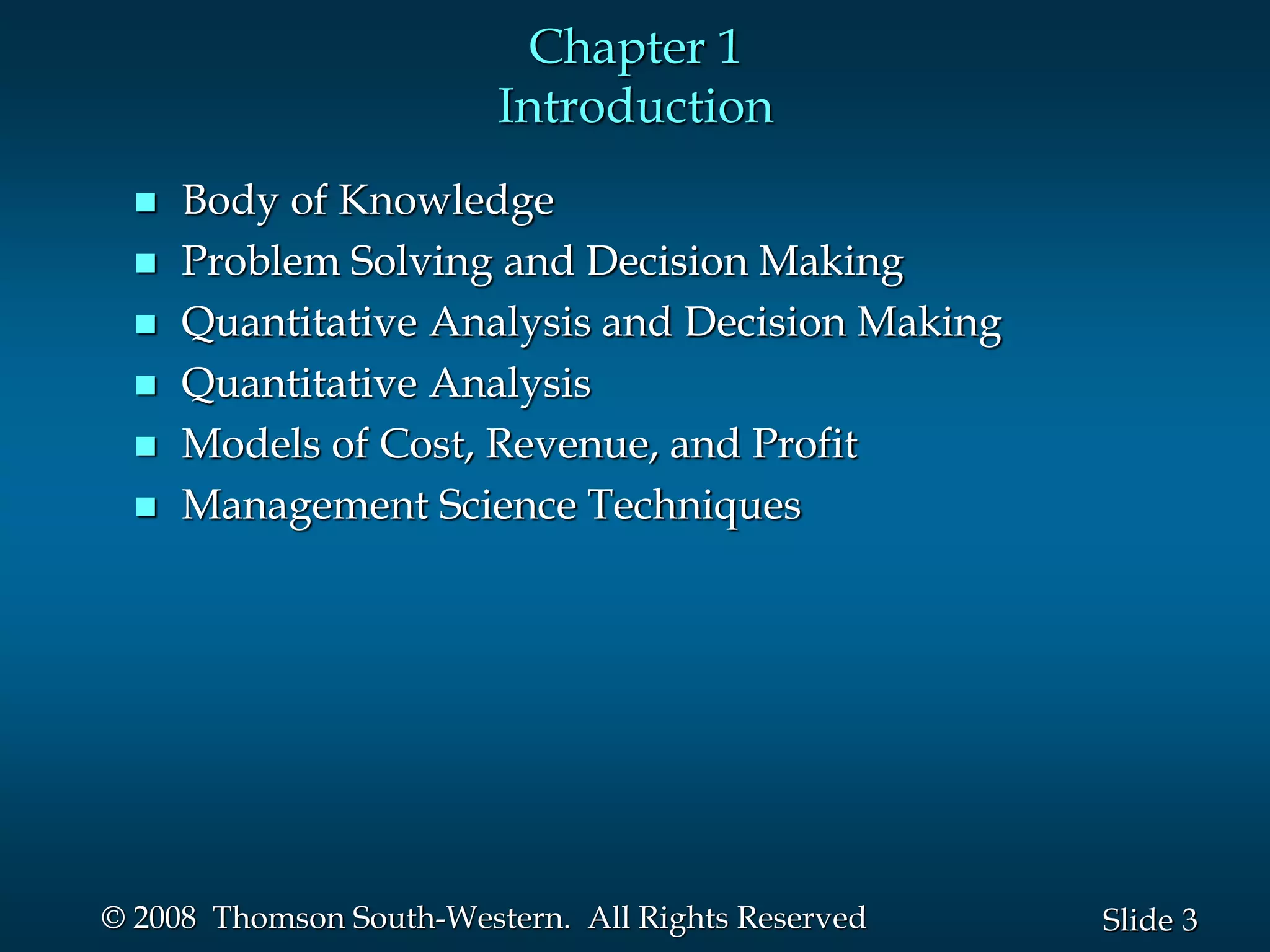 3
Slide
© 2008 Thomson South-Western. All Rights Reserved
Chapter 1
Introduction
 Body of Knowledge
 Problem Solving and Decision Making
 Quantitative Analysis and Decision Making
 Quantitative Analysis
 Models of Cost, Revenue, and Profit
 Management Science Techniques
 