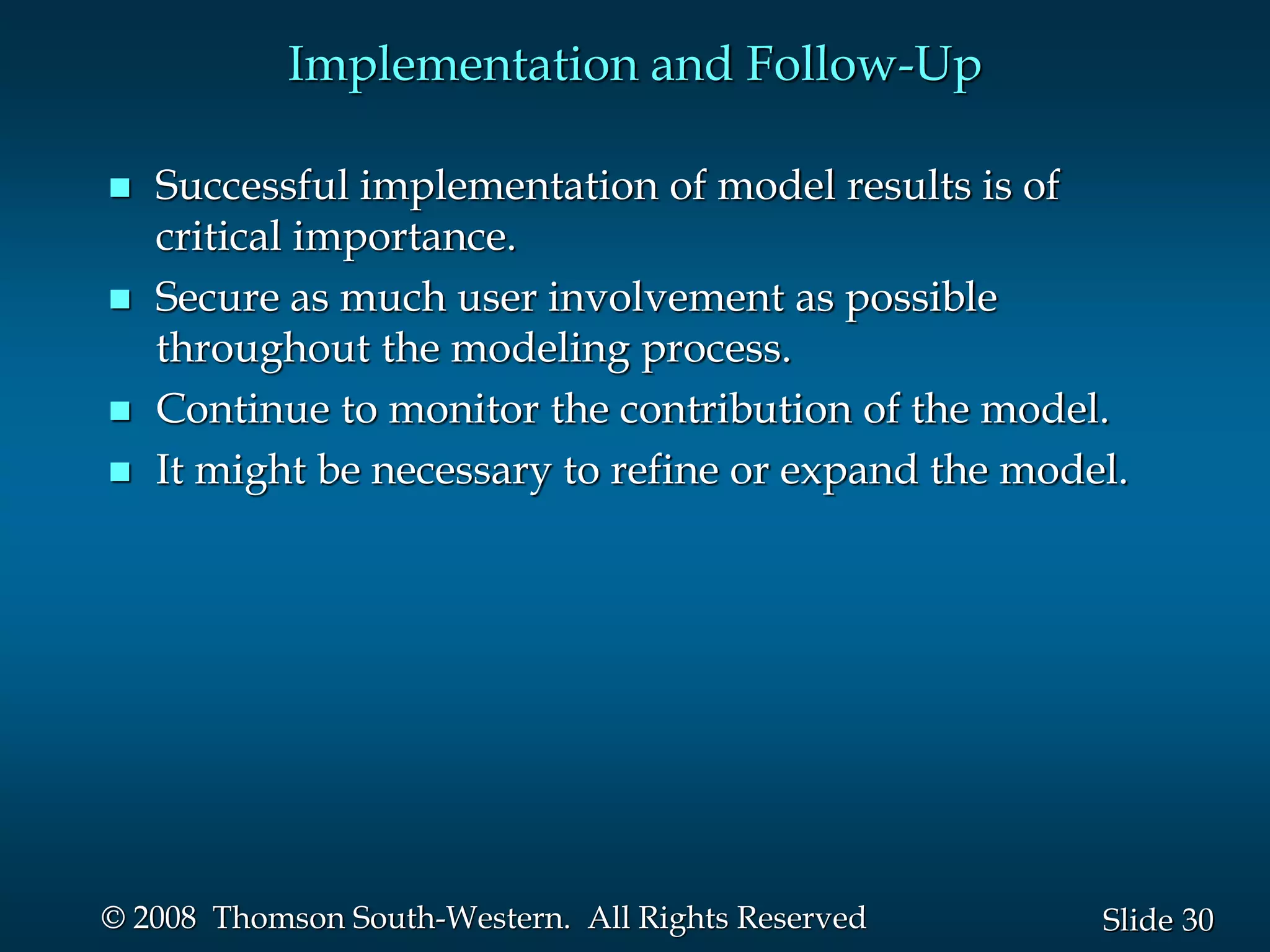 30
Slide
© 2008 Thomson South-Western. All Rights Reserved
Implementation and Follow-Up
 Successful implementation of model results is of
critical importance.
 Secure as much user involvement as possible
throughout the modeling process.
 Continue to monitor the contribution of the model.
 It might be necessary to refine or expand the model.
 
